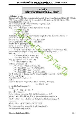 .: CHUYEÂN ÑEÀ OÂN THI MOÂN TOAÙN VAØO LÔÙP 10 THPT :.
Biên soạn: Trần Trung Chính 103
CHUÛ ÑEÀ 7
BAØI TOAÙN "TÌM CHÖÕ SOÁ TAÄN CUØNG"
1. Kiến thức cơ bản:
Tìm một, hai, ba chữ số tận cùng của một số chính là tìm dƣ trong phép chia số đó cho 10, 100 hoặc
1000. Nhƣng khi khảo sát các chữ số của một số, có những phƣơng pháp đặc biệt khá lí thú.
Tìm một chữ số tận cùng của an
Nếu a tận cùng là 0; 1; 5; 6 thì an
lần lƣợt tận cùng là 0; 1; 5; 6.
Nếu a tận cùng lag 2; 3; 7 thì sao?
Dùng kí hiệu a  b (mod m) để chỉ a - b chia hết cho m, ta có:
24k
= 16k
 6 (mod 10)
34k
= 81k
 1(mod 10)
74k
= 492k
 1 (mod 10)
Do đó để tìm chữ số tận cùng của an
(với a tận cùng là 2; 3; 7) ta lấy số mũ n chia cho 4.
Giả sử: n = 4k + r, (r = 0; 1; 2; 3)
Nếu a  2 (mod 10) thì an
 2n
= 24k + r
 6.2r
(mod 10)
Nếu a  3; 7 (mod 10) thì an
= a4k+ r
 ar
(mod 10)
Tìm hai chữ số tận cùng của an
Giả sử a có hai chữ số tận cùng là x: 0  x  9
Theo nhị thức Niutơn, ta có:
a20
= (10k + x)20
= (10k)20
+ 20.(10k)19
+ ... + 20.(10k)x19
+ x20
 x20
(mod 100)
Vậy hai chữ số tận cùng của a20
cũng chính là hai chữ số tận cùng của x20
.
Nhận xét:
220
 76 (md 100); 65
 76 (mod 100)
320
 1 (mod 100); 74
 1 (mod 100)
Dùng quy nạp ta có: 76m
 76 (mod 100)
5m
 25 (mod 100) (m  2)
Từ đó suy ra với mọi m  1:
a20m
 0 (mod 100) nếu a  0 (mod 10)
a20m
 1 (mod 100) nếu a  1; 3; 7; 9 (mod 10)
a20m
 25 (mod 100) nếu a  5 (mod 10)
a20m
 76 (mod 100) nếu a  2; 4; 6; 8 (mod 10)
Vậy để tìm hai chữ số tận cùng của an
ta tìm dƣ trong phép chia số mũ n cho 20.
Phương pháp chung:
Xem số tự nhiên A = nk
, n, k  N.
Cách 1:
Muốn tìm chữ số cuối cùng của A, ta chỉ cần biểu diễn A dƣới dạng:
A = 10a + b = ab
 b là chữ số cuối cùng của A.
Ta viết:
A = nk
= (10q + r)k
= 10t + rk
Với r  N và 0  r  9
Chữ số cuối cùng của A cũng chính là chữ số cuối cùng của số rk
.
Nếu A = 100a + bc = abc, thì bc là số gồm hai chữ số cuối cùng của A.
Nếu A = 1000a + bcd = abcd thì bcd là số gồm ba chữ số cuối cùng của A.
..................
Nếu A = m
m m-1 m-2 1 0 m m-1 m-2 1 010 .a +a a ...a a = a a a ...a a
Thì m-1 m-2 1 0a a ...a a là số gồm m chữ số cuối cùng của số A.
Vậy ta có phƣơng pháp cụ thể là:
www.VNMATH.com
 
