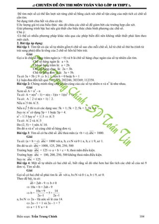 .: CHUYEÂN ÑEÀ OÂN THI MOÂN TOAÙN VAØO LÔÙP 10 THPT :.
Biên soạn: Trần Trung Chính 104
Để tìm một số có thể lần lƣợt xét từng chữ số bằng cách xét chữ số tận cùng của một tích có chữ số
cần tìm.
Sử dụng tính chia hết và chia có dƣ.
Ƣớc lƣợng giá trị của biểu thức nào đó chứa các chữ số để giảm bớt các trƣờng hợp cần xét.
Giải phƣơng trình bậc hai nếu giả thiết cho biểu thức chứa bình phƣơng các chữ số.
Chú ý:
Có thể có nhiều phƣơng pháp khác nữa qua các phép biến đổi nên không nhất thiết phải làm theo
một cách.
2. Bài tập áp dụng:
Bài tập 1: Tìm tất cả các số tự nhiên gồm 6 chữ số sao cho mỗi chữ số, kể từ chữ số thứ ba (tính từ
trái sang phải) đều là tổng của 2 chữ số liền kề bên trái.
Giải
Gọi a là chữ số hàng trăm ngàn (a > 0) và b là chữ số hàng chục ngàn của số tự nhiên cần tìm.
Chữ số hàng ngàn là: a + b.
Chữ số hàng trăm là: a + 2b.
Chữ số hàng chục là: 2a + 3b.
Chữ số hàng đơn vị là: 3a + 5b.
Ta có 3a + 5b ≤ 9  b ≤ 1, nên b = 0 hoặc b = 1
Lý luận đƣa đến kết quả : 101123; 202246; 303369; 112358.
Bài tập 2: Chứng minh rằng chữ số tận cùng của các số tự nhiên n và n5
là nhƣ nhau.
Giải
Xem số A = n5
- n
Ta có: A = n(n4
- 1) = n(n - 1)(n + 1)(n2
+ 1)
Ta có: A  2 vì n(n + 1)  2.
Nếu n5 thì A5.
Nếu n  5 thì n có các dạng sau: 5k + 1; 5k + 2; 5k + 3; 5k + 4
Suy ra: n2
có dạng 5p + 1 hoặc 5p + 4.
n2
- 15 hay n2
+ 15  A5
Ta có: A2 và A5
Do (2, 5) = 1 nên A10.
Do đó n và n5
có cùng chữ số hàng đơn vị.
Bài tập 3: Tìm số có ba chữ số abcthoả mãn (a +b + c).abc= 1000.
Giải
Ta có: (a + b + c). abc= 1000 với a, b, cN và 0  a, b, c  9, a≠ 1.
Do đó ta có: abc= 1000, 125, 200, 250, 500
Trƣờng hợp: abc = 125  a + b + c = 8, thoả mãn điều kiện.
Trƣờng hợp: abc = 100, 200, 250, 500 không thoả mãn điều kiện.
Suy ra: abc = 125.
Bài tập 4: Một số tự nhiên có hai chữ số, biết rằng số đó nhỏ hơn hai lần tích các chữ số của nó 9
đơn vị. Tìm số đó.
Giải
Gọi số có hai chữ số phải tìm là ab với a, bN và 0  a, b  9, a≠ 0.
Theo đề bài, ta có:
ab = 2ab - 9  b ≠ 0
 10a + b = 2ab - 9
 b =
10a +9 14
= 5+
2a -1 2a -1
a, bN  2a - 1là ƣớc số lẻ của 14.
 2a - 1 = 1 và 2a - 1 = 7
 a = 1 V a = 4
 
