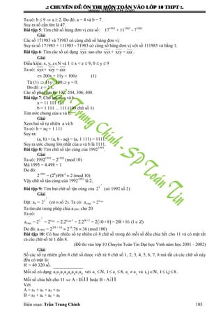 .: CHUYEÂN ÑEÀ OÂN THI MOÂN TOAÙN VAØO LÔÙP 10 THPT :.
Biên soạn: Trần Trung Chính 105
Ta có: b  9  a  2. Do đó: a = 4 và b = 7.
Suy ra số cần tìm là 47.
Bài tập 5: Tìm chữ số hàng đơn vị của số: 171983
+ 111983
- 71983
Giải
Các số 171983 và 71983 có cùng chữ số hàng đơn vị:
Suy ra số 171983 + 111983 - 71983 có cùng số hàng đơn vị với số 111983 và bằng 1.
Bài tập 6: Tìm các số có dạng xyz sao cho xyz + xzy = zzz .
Giải
Điều kiện: x, y, zN và 1  x < z  9; 0  y  9
Ta có: xyz + xzy = zzz
 200x + 11y = 100z (1)
Từ (1)  11y 100 y = 0.
Do đó: z = 2 x.
Các số phải tìm là: 102, 204, 306, 408.
Bài tập 7: Cho hai số a và b
a = 11 111 111
b = 1 111 ... 111 (100 chữ số 1)
Tìm ƣớc chung của a và b.
Giải
Xem hai số tự nhiên a và b
Ta có: b = aq + 1 111
Suy ra:
(a, b) = (a, b - aq) = (a, 1 111) = 1111.
Suy ra ƣớc chung lớn nhất của a và b là 1111.
Bài tập 8: Tìm chữ số tận cùng của 19921993
.
Giải
Ta có: 19921993
= 21993
(mod 10)
Mà 1993 = 4.498 + 1
Do đó:
21993
= (24
)498.2
 2 (mod 10)
Vậy chữ số tận cùng của 19921993
là 2.
Bài tập 9: Tìm hai chữ số tận cùng của
.2..
2
2 (có 1992 số 2)
Giải
Đặt: an =
.2..
2
2 (có n số 2). Ta có: 1991a
1992a = 2
Ta tìm dƣ trong phép chia a1991 cho 20
Ta có:
 
.2..
1991 1990a a -12 4k+3
1991a = 2 = 2 = 2.2 = 2.2 = 2 10+8 = 20l+16 (l  Z)
Do đó: a1992 = 220l + 16
 216
.76  36 (mod 100)
Bài tập 10: Có bao nhiêu số tự nhiên có 8 chữ số trong đó mỗi số đều chia hết cho 11 và có mặt tất
cả các chữ số từ 1 đến 8.
(Đề thi vào lớp 10 Chuyên Toán Tin Đại học Vinh năm học 2001 - 2002)
Giải
Số các số tự nhiên gồm 8 chữ số đƣợc viết từ 8 chữ số 1, 2, 3, 4, 5, 6, 7, 8 mà tất cả các chữ số này
đều có mặt là:
8! = 40 320 số.
Mỗi số có dạng 1 2 3 4 5 6 7 8
a a a a a a a a với    i i i j
a N, 1 a 8, a a và   i, j N, 1 i,j 8.
Mỗi số chia hết cho 11  A - B 11 hoặc B - A 11
Với
A = a1 + a3 + a5 + a7
B = a2 + a4 + a6 + a8
www.VNMATH.com
 