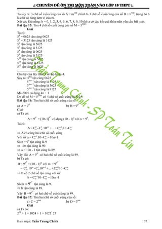 .: CHUYEÂN ÑEÀ OÂN THI MOÂN TOAÙN VAØO LÔÙP 10 THPT :.
Biên soạn: Trần Trung Chính 107
Ta suy ra: 3 chữ số cuối cùng của số A = m100
chính là 3 chữ số cuối cùng của số B = b100
, trong đó b
là chữ số hàng đơn vị của m.
Xét các khả năng: b = 0, 1, 2, 3, 4, 5, 6, 7, 8, 9, 10 thì ta có các kết quả thỏa mãn yêu cầu bài toán.
Bài tập 15: Tìm 4 chữ số cuối cùng của số M = 52005
Giải
Ta có:
54
= 0625 tận cùng 0625
55
= 3125 tận cùng là 3125
56
tận cùng là 5625
57
tận cùng là 8125
58
tận cùng là 0625
59
tận cùng là 3125
510
tận cùng là 5625
511
tận cùng là 8125
512
tận cùng là 0625
...............................
Chu kỳ của lũy thừa 5 sẽ lặp lại là 4.
Suy ra: 54m
tận cùng 0625
54m+1
tận cùng là 3125
54m+2
tận cùng là 5625
54m+3
tận cùng là 8125
Mà 2005 có dạng 4n + 1
Do đó số M = 52005
có 4 chữ số cuối cùng là 3125.
Bài tập 16: Tìm hai chữ số cuối cùng của số:
a)
9
9
A = 9 b)
99
9
B = 9
Giải
a) Ta có:
 
99 99
A = 9 = 10-1 có dạng (10 - 1)n
với n = 99
.
Ta có:
0 1 n-1 n-1 n
n n n nA = C -C .10 +...+C .10-C
 A có cùng hai chữ số cuối cùng.
Với số n-1 n
n na = C .10-C =10n -1
Số n = 99
tận cùng là 9
 10n tận cùng là 90
 a = 10n - 1 tận cùng là 89.
Vậy: Số
9
9
A = 9 có hai chữ số cuối cùng là 89.
b) Ta có:
99
9
B = 9 = (10 - 1)m
với m
99
9
= 9
= 0 m 1 m-1 m-1 m
m m m mC .10 -C 10 +...+C 10-C
 B có 2 chữ số tận cùng với số:
m-1 m
m mb = C 10-C =10m-1
Số m
99
9
9 tận cùng là 9.
 b tận cùng là 89.
Vậy
99
9
B = 9 có hai chữ số cuối cùng là 89.
Bài tập 17: Tìm hai chữ số cuối cùng của số:
a) 999
C = 2 b) 999
D = 3
Giải
a) Ta có:
210
+ 1 = 1024 + 1 = 102525
www.VNMATH.com
 