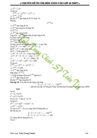 .: CHUYEÂN ÑEÀ OÂN THI MOÂN TOAÙN VAØO LÔÙP 10 THPT :.
Biên soạn: Trần Trung Chính 108
 220
- 125
Ta lại có:
21000
- 1 = (220
)50
- 1220
- 1
 21000
- 125
Do đó 21000
tận cùng là 26.51 hoặc 76.
Nhƣng
21000
4
 21000
tận cùng là 76
 2999
tận cùng là 38 hoặc 88
Vì 2999
4
 2999
tận cùng là 88.
Vậy số C = 2999
có hai chữ số tận cùng là 88.
b) Theo trên ta biết rằng:
92m
tận cùng là 1
92m+1
tận cùng là 9.
Ta hãy tìm số dƣ của phép chia 95
+ 1 cho 100.
Ta có: 95
+ 1 = 10(94
- 93
+ 92
- 9 + 1)
Số 94
+ 92
+ 1 tận cùng là 3.
Số 93
+ 9 tận cùng là 8.
 (94
- 93
+ 92
- 9 + 1) tận cùng là 5.
 94
- 93
+ 92
- 9 + 1 = 10q + 5
 95
+ 1 = 100q + 50
 910
- 1 = (95
+ 1)(95
- 1) = 100t
Ta lại có:
31000
- 1 = 9500
- 1 = (910
)50
- 1
 31000
- 1100
 31000
tận cùng là 01
Mặt khác: 31000
3
 Chữ số hàng trăm của 31000
phải là 2.
 31000
tận cùng là 201
Do đó 3999
tận cùng bởi 67.
Bài tập 18: Tìm chữ số tận cùng của tổng:
S = 21
+ 35
+ 4 9
+ ... + 5022001
(Đề thi vào lớp 10 Chuyên Toán Tin Đại học Sƣ phạn Vinh năm học 2002)
Giải
Ta có:
n5
- n2
, nN
n5
- n5, nN
Vì (2, 5) = 1 nên n5
- n10
Ta lại có:
n4k+1
- n = n(n4k
- 1)n(n4
- 1)
 n4k+1
- n10
Ta suy ra n4k+1
và n có cùng chữ số hàng đơn vị.
Do đó các số:
S = 21
+ 35
+ 4 9
+ ... + 5022001
P + 1 = 1 + 2 + 3 + 4 + ... + 502
Có cùng chữ số hàng đơn vị.
Ta có:
 