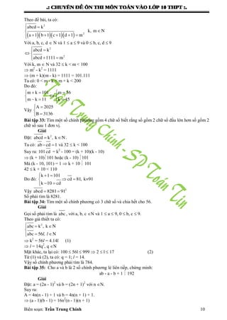 .: CHUYEÂN ÑEÀ OÂN THI MOÂN TOAÙN VAØO LÔÙP 10 THPT :.
Biên soạn: Trần Trung Chính 10
Theo đề bài, ta có:
    
 

    
2
2
abcd k
k, m N
a 1 b 1 c 1 d 1 m
Với a, b, c, d  N và 1  a  9 và 0  b, c, d  9
 
 
 
2
2
abcd k
abcd 1111 m
Với k, m  N và 32  k < m < 100
 m2
- k2
= 1111
 (m + k)(m - k) = 1111 = 101.111
Ta có: 0 < m - k < m + k < 200
Do đó:
   
 
   
m k 101 m 56
m k 11 k 45
Vậy
 


A 2025
B 3136
Bài tập 33: Tìm một số chính phƣơng gồm 4 chữ số biết rằng số gồm 2 chữ số đầu lớn hơn số gồm 2
chữ số sau 1 đơn vị.
Giải
Đặt:  2
abcd k , k N .
Ta có:  ab cd 1 và 32  k < 100
Suy ra: 101 cd = k2
- 100 = (k + 10)(k - 10)
 (k + 10)101 hoặc (k - 10) 101
Mà (k - 10, 101) = 1  k + 10  101
42  k + 10 < 110
Do đó:
  
 
 
k 1 101
cd 81, k=91
k 10 cd
Vậy   2
abcd 8281 91
Số phải tìm là 8281.
Bài tập 34: Tìm một số chính phƣơng có 3 chữ số và chia hết cho 56.
Giải
Gọi số phải tìm là abc , với a, b, c N và 1  a  9, 0  b, c  9.
Theo giả thiết ta có:
  

 
2
abc k , k N
abc 56 Nl, l
 k2
= 56l = 4.14l (1)
 l = 14q2
, q N
Mặt khác, ta lại có: 100  56l  999  2  l  17 (2)
Từ (1) và (2), ta có: q = 1; l = 14.
Vậy số chính phƣơng phải tìm là 784.
Bài tập 35: Cho a và b là 2 số chính phƣơng lẻ liên tiếp, chứng minh:
ab - a - b + 1  192
Giải
Đặt: a = (2n - 1)2
và b = (2n + 1)2
với n N.
Suy ra:
A = 4n(n - 1) + 1 và b = 4n(n + 1) + 1.
 (a - 1)(b - 1) = 16n2
(n - 1)(n + 1)
 