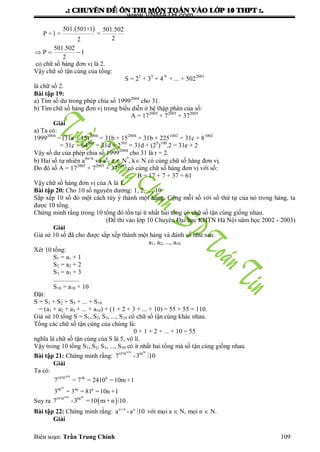 .: CHUYEÂN ÑEÀ OÂN THI MOÂN TOAÙN VAØO LÔÙP 10 THPT :.
Biên soạn: Trần Trung Chính 109
 501. 501+1 501.502
P +1 = =
22
501.502
P 1
2
  
có chữ số hàng đơn vị là 2.
Vậy chữ số tận cùng của tổng:
S = 21
+ 35
+ 4 9
+ ... + 5022001
là chữ số 2.
Bài tập 19:
a) Tìm số dƣ trong phép chia số 19992004
cho 31.
b) Tìm chữ số hàng đơn vị trong biểu diễn ở hệ thập phân của số:
A = 172005
+ 72005
+ 372005
Giải
a) Ta có:
19992004
= (31a + 15)2004
= 31b + 152004
= 31b + 2251002
= 31c + 81002
= 31c + 64501
= 31d + 2501
= 31d + (25
)100
.2 = 31e + 2
Vậy số dƣ của phép chia số 19992004
cho 31 là r = 2.
b) Hai số tự nhiên a4n+k
và ak
, a  N*
, k N có cùng chữ số hàng đơn vị.
Do đó số A = 172005
+ 72005
+ 372005
có cùng chữ số hàng đơn vị với số:
B = 17 + 7 + 37 = 61
Vậy chữ số hàng đơn vị của A là 1.
Bài tập 20: Cho 10 số nguyên dƣơng: 1, 2, ..., 10
Sắp xếp 10 số đó một cách tùy ý thành một hàng. Cộng mỗi số với số thứ tự của nó trong hàng, ta
đƣợc 10 tổng.
Chứng minh rằng trong 10 tổng đó tồn tại ít nhất hai tổng có chữ số tận cùng giống nhau.
(Đề thi vào lớp 10 Chuyên Đại học KHTN Hà Nội năm học 2002 - 2003)
Giải
Giả sử 10 số đã cho đƣợc sắp xếp thành một hàng và đánh số nhƣ sau:
a1, a2, ..., a10
Xét 10 tổng:
S1 = a1 + 1
S2 = a2 + 2
S3 = a3 + 3
................
S10 = a10 + 10
Đặt:
S = S1 + S2 + S3 + ... + S10
= (a1 + a2 + a3 + ... + a10) + (1 + 2 + 3 + ... + 10) = 55 + 55 = 110.
Giả sử 10 tổng S = S1, S2, S3, ..., S10 có chữ số tận cùng khác nhau.
Tổng các chữ số tận cùng của chúng là:
0 + 1 + 2 + ... + 10 = 55
nghĩa là chữ số tận cùng của S là 5, vô lí.
Vậy trong 10 tổng S1, S2, S3, ..., S10 có ít nhất hai tổng mà số tận cùng giống nhau.
Bài tập 21: Chứng minh rằng:
1970 70
1978 68
7 -3 10
Giải
Ta có:
1970
70
1978 4k h
68 4p p
7 = 7 = 2410 =10m +1
3 = 3 = 81 =10n +1
Suy ra  
1970 70
1978 68
7 -3 =10 m+n 10 .
Bài tập 22: Chứng minh rằng: n+4 n
a -a 10 với mọi a  N, mọi n  N.
Giải
www.VNMATH.com
 