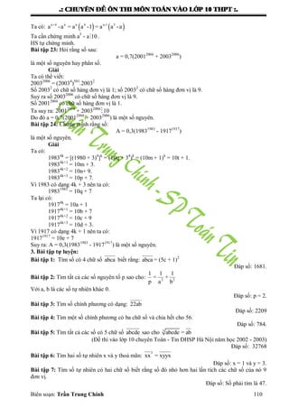 .: CHUYEÂN ÑEÀ OÂN THI MOÂN TOAÙN VAØO LÔÙP 10 THPT :.
Biên soạn: Trần Trung Chính 110
Ta có:    n+4 n n 4 n-1 5
a -a = a a -1 = a a -a
Ta cần chứng minh a5
- a 10 .
HS tự chứng minh.
Bài tập 23: Hỏi rằng số sau:
a = 0,7(20012004
+ 20032006
)
là một số nguyên hay phân số.
Giải
Ta có thể viết:
20032006
= (20034
)501
.20032
Số 20032
có chữ số hàng đơn vị là 1; số 20032
có chữ số hàng đơn vị là 9.
Suy ra số 20032006
có chữ số hàng đơn vị là 9.
Số 20012004
có chữ số hàng đơn vị là 1.
Ta suy ra: 20012004
+ 20032006
10
Do đó a = 0,7(20012004
+ 20032006
) là một số nguyên.
Bài tập 24: Chứng minh rằng số:
A = 0,3(19831983
- 19171917
)
là một số nguyên.
Giải
Ta có:
19834k
= [(1980 + 3)4
]k
= (10q + 34
)k
= (10m + 1)k
= 10t + 1.
19834k+1
= 10m + 3.
19834k+2
= 10n+ 9.
19834k+3
= 10p + 7.
Vì 1983 có dạng 4k + 3 nên ta có:
19831983
= 10q + 7
Ta lại có:
19174k
= 10a + 1
19174k+1
= 10b + 7
19174k+2
= 10c + 9
19174k+3
= 10d + 3.
Vì 1917 có dạng 4k + 1 nên ta có:
19171917
= 10e + 7
Suy ra: A = 0,3(19831983
- 19171917
) là một số nguyên.
3. Bài tập tự luyện:
Bài tập 1: Tìm số có 4 chữ số abca biết rằng: abca = (5c + 1)2
Đáp số: 1681.
Bài tập 2: Tìm tất cả các số nguyên tố p sao cho: 2 2
1 1 1
= +
p a b
Với a, b là các số tự nhiên khác 0.
Đáp số: p = 2.
Bài tập 3: Tìm số chính phƣơng có dạng: 22ab
Đáp số: 2209
Bài tập 4: Tìm một số chính phƣơng có ba chữ số và chia hết cho 56.
Đáp số: 784.
Bài tập 5: Tìm tất cả các số có 5 chữ số abcde sao cho 3
abcde = ab
(Đề thi vào lớp 10 chuyên Toán - Tin ĐHSP Hà Nội năm học 2002 - 2003)
Đáp số: 32768
Bài tập 6: Tìm hai số tự nhiên x và y thoả mãn:
y
xx = xyyx
Đáp số: x = 1 và y = 3.
Bài tập 7: Tìm số tự nhiên có hai chữ số biết rằng số đó nhỏ hơn hai lần tích các chữ số của nó 9
đơn vị.
Đáp số: Số phải tìm là 47.
 