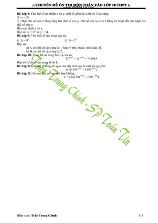 .: CHUYEÂN ÑEÀ OÂN THI MOÂN TOAÙN VAØO LÔÙP 10 THPT :.
Biên soạn: Trần Trung Chính 111
Bài tập 8: Cho hai số tự nhiên x và y, mỗi số gồm hai chữ số. Biết rằng:
(1) y = 2x
(2) Một chữ số của x bằng tổng hai chữ số của y, chữ số còn lại của x bằng trị tuyệt đối của hiệu hai
chữ số của y.
Hãy xác định x và y.
Đáp số: x = 17 và y = 34.
Bài tập 9: Tìm chữ số tận cùng của số:
a)
9
9
A = 9 b)
4
3
B = 2
Đáp số:
a) A có chữ số tận cùng là 1 hoặc 9 (tùy thuộc tính chẵn, lẻ)
b) B có chữ số tận cùng là 2.
Bài tập 10: Tìm chữ số hàng đơn vị của số:
171983
+ 111983
+ 7+1983
Đáp số: Chữ số tận cùng là số 1.
Bài tập 11: Chứng tỏ rằng kết quả của dãy tính sau là một số nguyên:
0,7(19911992
+ 19931994
)
Bài tập 12: Số sau đây có nguyên hay không:
x = 0,8(19941994
- 19941990
)
www.VNMATH.com
 