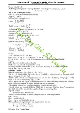 .: CHUYEÂN ÑEÀ OÂN THI MOÂN TOAÙN VAØO LÔÙP 10 THPT :.
Biên soạn: Trần Trung Chính 113
Nếu [a, b].(a, b) = ab.
Ta định nghĩa tƣơng tự với bội chung nhỏ nhất k của n số nguyên dƣơng a1, a2, ..., an là:
k = [a1, a2, ..., an].
Một số tính chất của ước và bội:
Cho a, b, c, d là các số nguyên dƣơng, khi đó:
1) (ac, bc) = c(a, b)
2) Cho c là ƣớc chung của a và b.
Khi đó:
 a, ba b
, =
c c c
 
 
 
Từ đây suy ra: d = (a, b) =
a b
, =1
d d
 
 
 
3) Tồn tại các số nguyên x, y sao cho (a, b) = ax + by.
4) (a, b) = 1 và ac  b thì c  b.
5) (a, b) = 1, (a, c) = 1 thì (a, bc) = 1.
6) (a, b, c) = ((a, b), c) = (a, (b, c)) = ((a, c), b).
7) [a, b] =
 
ab
a, b
và (a, b) =
 
ab
a,b
8) Cho k là bội số chung của a và b.
 
k k
k = a, b , =1.
a b
 
  
 
9) [ca, cb] = c[a, b].
10) [a, b, c] = [[a, b], c].
Ví dụ:
Ví dụ 1: Các ƣớc của số 12 và 24 là:
U(12) = {1, 2, 3, 4, 6, 12} và U(24) = {1, 2, 3, 4, 6, 8, 12, 24}
ƢCLN(12, 24) = (12, 24) = 12 (là số lớn nhất trong tất cả các ƣớc chung của 12 và 24).
Ví dụ 2:
B(5) = 5k, (với k là số tự nhiên lớn hơn 0)
BC(5, 15) = 15n, (với n là số tự nhiên lớn hơn 0).
Bội chung nhỏ nhất của 5 và 15 là 15. (vì 15 là số nhỏ nhất trong tất cả các bội của 5 và 15).
Hay BCNN(5, 15) = [5, 15] = 15.
Phép chia Euclide:
Nhận xét: (a, b) = (b, a - b) = (b - a, b) = d, a ≠ b (*) ..
Giả sử a ≥ b, khi đó từ đẳng thức (a, b) = (a - b, b) ta đã đi về bài toán tìm ƣớc số chung của hai số
nguyên dƣơng nhỏ hơn là a - b, b.
Tiếp tục là bài toán với hai số nguyên dƣơng nhỏ hơn nữa là a - 2b, b (trong trƣờng hợp a - b > b)
hay là (a - b, 2b - a) (trong trƣờng hợp a - b < b).
Nếu ta tiếp tục làm nhƣ vậy thì các số nguyên dƣơng cần tìm ƣớc số chung sẽ nhỏ đi dần, điều này
có thể kéo dài vô tận và các số nguyên dƣơng sẽ nhỏ dần vô hạn chăng?
Câu trả lời là không vì ít ra các số nguyên dƣơng cũng bị chặn dƣới bởi 1.
Nhƣ vậy tại sao quá trình này lại không thể kéo dài vô hạn đƣợc, chỉ có thể là do (*) không đúng
nữa, tức là đến một lúc nào đó ta thu đƣợc hai số nguyên dƣơng bằng nhau.
Nghĩa là ta sẽ có:
(a, b) = (c, c) = d. Nhƣ vậy c = d.
Từ đây ta có thuật toán sau để tìm ƣớc chung lớn nhất của hai số nguyên a và b.
Cho a > b > 0.
Nếu a = bq thì (a, b) = b.
Nếu a = bq + r, (r ≠ 0) thì (a, b) = (b, r).
Phép chia Euclide trong trƣờng hợp này đƣợc thực hiện nhƣ sau:
a = bq + r1  (a, b) = (b, r1)
b = r1q1 + r2  (b, r1) = (r1, r2)
www.VNMATH.com
 