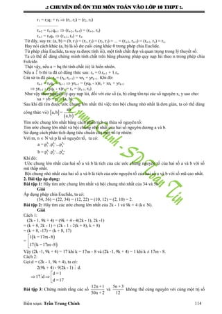 .: CHUYEÂN ÑEÀ OÂN THI MOÂN TOAÙN VAØO LÔÙP 10 THPT :.
Biên soạn: Trần Trung Chính 114
r1 = r2q2 + r3  (r1, r2) = (r2, r3)
...................
rn-2 = rn-1qn-1  (rn-2, rn-1) = (rn-1, rn)
rn-1 = rnqn  (rn-1, rn) = rn.
Từ đây, suy ra: (a, b) = (b, r1) = (r1, r2) = (r2, r3) = ... = (rn-2, rn-1) = (rn-1, rn) = rn.
Hay nói cách khác (a, b) là số dƣ cuối cùng khác 0 trong phép chia Euclide.
Từ phép chia Euclide, ta suy ra đƣợc tính iii), một tính chất đẹp và quan trọng trong lý thuyết số.
Ta có thể dễ dàng chứng minh tính chất trên bằng phƣơng pháp quy nạp lùi theo n trong phép chia
Eulcide.
Thật vậy, nếu a = bq thì tính chất iii) là hiển nhiên.
Nếu a  b thì ta đã có đẳng thức sau: rn = 0.rn-1 + 1.rn.
Giả sử ta đã có: rn = (rk, rk+1) = xrk + yrk+1. Khi đó:
rk-1 = rkqk + rk+1  yrk-1 = (yqk - x)rk + xrk + yrk+1
 yrk-1 - (yqk - x)rk = rn = (rk-1, rk)
Nhƣ vậy theo nguyên lý quy nạp lùi, đối với các số (a, b) cũng tồn tại các số nguyên x, y sao cho:
xa + yb = rn = (a, b).
Sau khi đã tìm đƣợc ƣớc chung lớn nhất thì việc tìm bội chung nhỏ nhất là đơn giản, ta có thể dùng
công thức vii)  
 
ab
a,b =
a,b
Tìm ƣớc chung lớn nhất bằng cách phân tích ra thừa số nguyên tố:
Tìm ƣớc chung lớn nhất và bội chung nhỏ nhất của hai số nguyên dƣơng a và b.
Sử dụng cách phân tích dạng tiêu chuẩn của một số tự nhiên:
Với m, n  N và p là số nguyên tố, ta có:
1 2 n
1 2 m
k k k
1 2 n
k k k
1 2 m
a = p .p ...p
b = p .p ...p
Khi đó:
Ƣớc chung lớn nhất của hai số a và b là tích của các ƣớc chung nguyên tố của hai số a và b với số
mũ thấp nhất.
Bội chung nhỏ nhất của hai số a và b là tích của ƣớc nguyên tố của hai số a và b với số mũ cao nhất.
2. Bài tập áp dụng:
Bài tập 1: Hãy tìm ƣớc chung lớn nhất và bội chung nhỏ nhất của 34 và 56.
Giải
Áp dụng phép chia Euclide, ta có:
(34, 56) = (22, 34) = (12, 22) = (10, 12) = (2, 10) = 2.
Bài tập 2: Hãy tìm các ƣớc chung lớn nhất của 2k - 1 và 9k + 4 (k N).
Giải
Cách 1:
(2k - 1, 9k + 4) = (9k + 4 - 4(2k - 1), 2k -1)
= (k + 8, 2k - 1) = (2k - 1 - 2(k + 8), k + 8)
= (k + 8, -17) = (k + 8, 17)
=
 
 
1 k =17m-8
17 k =17m-8



Vậy (2k -1, 9k + 4) = 17 khi k = 17m - 8 và (2k -1, 9k + 4) = 1 khi k ≠ 17m - 8.
Cách 2:
Gọi d = (2k - 1, 9k + 4), ta có:
2(9k + 4) - 9(2k - 1)  d.
d =1
17 d
d =17

  


Bài tập 3: Chứng minh rằng các số
12n +1
30n + 2
và
5n +3
12
không thể cùng nguyên với cùng một trị số
 