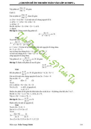 .: CHUYEÂN ÑEÀ OÂN THI MOÂN TOAÙN VAØO LÔÙP 10 THPT :.
Biên soạn: Trần Trung Chính 116
Vậy phân số
21n + 4
14n +3
tối giản.
Cách 2:
Giả sử phân số
21n + 4
14n +3
chƣa tối giản
 21n + 4 và 14n + 3 có một ƣớc số chung nguyên tố d.
 d|7n + 1 = (21n + 4) - (14n + 3)
 d|14n + 2
Do đó: d|(14n + 3) - (14n + 2) = 1, vô lí.
 đpcm.
Bài tập 6: Chứng minh rằng phân số:
2
2n +3
A = , n N
n +3n + 2

Giải
Ta có thể viết:
  2
2n +3 2n +3
A = =
n +3n + 2 n +1 n + 2
n + 1 và n + 2 là hai số tự nhiên liên tiếp nên nguyên tố cùng nhau.
(n + 1, n + 2) = 1.
suy ra tổng của chúng là (n + 1) + (n + 2) = 2n + 3
và tích của chúng là (n + 1)(n + 2) = n2
+ 3n + 2
cũng nguyên tố cùng nhau.
Vậy phân số 2
2n +3
A = , n N
n +3n + 2
 tổi giản.
Bài tập 7: Định n để phân số sau tối giản:
n +8
, n N
2n -5

Giải
Để cho phân số
n +8
, n N
2n -5
 tối giản thì (n + 8, 2n - 5) = 1
Giả sử d là một ƣớc chung nguyên tố của 2n - 5 và n + 8
Suy ra:d|n + 8 (1)
và d|2n - 5 (2)
Ta có:
(2)  d|2(2n + 8) = (2n - 5) + 21
Từ (1), (3)  d|21, d nguyên tố.
 d = 3, 7.
Muốn cho phân số tối giản thì điều kiện cần và đủ là (n + 8) không chia hết cho 3 và 7.
Do đó: n  3k + 1, n  7m - 1, với k, m  N.
Vậy n  3k + 1 và n  7k - 1.
Bài tập 8: Cho
n +8
a = , n N
2n -5

Định n để a là một số nguyên tố.
Giải
Ta có: (2n - 5, 2) = 1
Suy ra: a  Z  2a  Z
Ta có:
 2 n +8 21
2a = =1+
2n -5 2n -5
2a Z 2n -5| 21 2n -5 =1,3,7,21  
 
