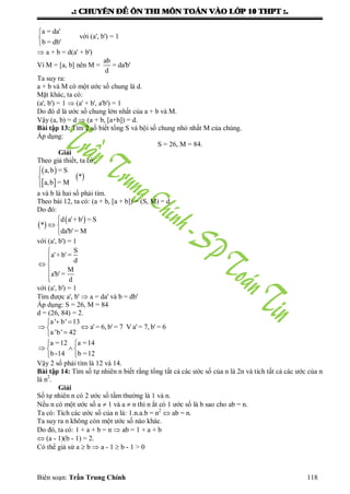 .: CHUYEÂN ÑEÀ OÂN THI MOÂN TOAÙN VAØO LÔÙP 10 THPT :.
Biên soạn: Trần Trung Chính 118
a = da'
b = db'



với (a', b') = 1
 a + b = d(a' + b')
Vì M = [a, b] nên M =
ab
= da'b'
d
Ta suy ra:
a + b và M có một ƣớc số chung là d.
Mặt khác, ta có:
(a', b') = 1  (a' + b', a'b') = 1
Do đó d là ƣớc số chung lớn nhất của a + b và M.
Vậy (a, b) = d  (a + b, [a+b]) = d.
Bài tập 13: Tìm 2 số biết tổng S và bội số chung nhỏ nhất M của chúng.
Áp dụng:
S = 26, M = 84.
Giải
Theo giả thiết, ta có:
 
 
 
a,b = S
*
a,b = M



a và b là hai số phải tìm.
Theo bài 12, ta có: (a + b, [a + b]) = (S, M) = d
Do đó:
 
 d a'+ b' = S
*
da'b' = M

 

với (a', b') = 1
S
a'+ b' =
d
M
a'b' =
d


 


với (a', b') = 1
Tìm đƣợc a', b'  a = da' và b = db'
Áp dụng: S = 26, M = 84
d = (26, 84) = 2.
a ' b' 13
a' = 6, b' = 7 V a' = 7, b' = 6
a 'b' 42
 
 

a =12 a =14
b-14 b =12
 
  
 
Vậy 2 số phải tìm là 12 và 14.
Bài tập 14: Tìm số tự nhiên n biết rằng tổng tất cả các ƣớc số của n là 2n và tích tất cả các ƣớc của n
là n2
.
Giải
Số tự nhiên n có 2 ƣớc số tầm thƣờng là 1 và n.
Nếu n có một ƣớc số a  1 và a  n thì n ắt có 1 ƣớc số là b sao cho ab = n.
Ta có: Tích các ƣớc số của n là: 1.n.a.b = n2
 ab = n.
Ta suy ra n không còn một ƣớc số nào khác.
Do đó, ta có: 1 + a + b = n  ab = 1 + a + b
 (a - 1)(b - 1) = 2.
Có thể giả sử a  b  a - 1  b - 1 > 0
 