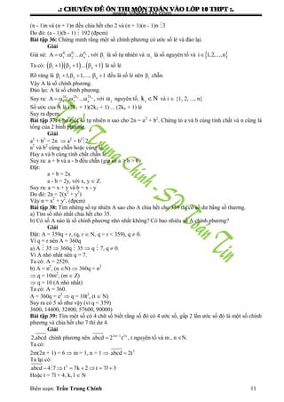 .: CHUYEÂN ÑEÀ OÂN THI MOÂN TOAÙN VAØO LÔÙP 10 THPT :.
Biên soạn: Trần Trung Chính 11
(n - 1)n và (n + 1)n đều chia hết cho 2 và (n + 1)(n - 1)n 3
Do đó: (a - 1)(b - 1)  192 (đpcm)
Bài tập 36: Chứng minh rằng một số chính phƣơng có ƣớc số lẻ và đảo lại.
Giải
Giả sử:   
   1 2 n
1 2 n
A . ... , với i
là số tự nhiên và i
là số nguyên tố và  i 1,2,...,n
Ta có:          1 2 n
1 1 ... 1 là số lẻ
Rõ ràng là      1 2 n
1, 1,..., 1 đều là số lẻ nên i
chẵn.
Vậy A là số chính phƣơng.
Đảo lại: A là số chính phƣơng.
Suy ra:    1 2 n2k 2k 2k
1 2 n
A . ... , với i
 nguyên tố, i
k N và i  {1, 2, ..., n}
Số ƣớc của A là (2k1 + 1)(2k2 + 1) ... (2kn + 1) lẻ
Suy ra đpcm.
Bài tập 37: Cho một số tự nhiên n sao cho 2n = a2
+ b2
. Chứng tỏ a và b cùng tính chất và n cũng là
tổng của 2 bình phƣơng.
Giải
a2
+ b2
= 2n  a2
+ b2
2
a2
và b2
cùng chẵn hoặc cùng lẻ.
Hay a và b cùng tính chất chẵn lẻ.
Suy ra: a + b và a - b đều chẵn (giả sử a > b > 0)
Đặt:
a + b = 2x
a - b = 2y, với x, y  Z.
Suy ra: a = x + y và b = x - y
Do đó: 2n = 2(x2
+ y2
)
Vậy n = x2
+ y2
, (đpcm)
Bài tập 38: Tìm những số tự nhiên A sao cho A chia hết cho 359 thì có số dƣ bằng số thƣơng.
a) Tìm số nhỏ nhất chia hết cho 35.
b) Có số A nào là số chính phƣơng nhỏ nhất không? Có bao nhiêu số A chính phƣơng?
Giải
Đặt: A = 359q + r, (q, r  N, q = r < 359), q  0.
Vì q = r nên A = 360q
a) A  35  360q  35  q  7, q  0.
Vì A nhỏ nhất nên q = 7.
Ta có: A = 2520.
b) A = n2
, (n N)  360q = n2
 q = 10m2
, (m  Z)
 q = 10 (A nhỏ nhất)
Ta có: A = 360.
A = 360q = e2
 q = 10t2
, (t  N)
Suy ra có 5 số nhƣ vậy (vì q < 359)
3600, 14400, 32400, 57600, 90000)
Bài tập 39: Tìm một số có 4 chữ số biết rằng số đó có 4 ƣớc số, gấp 2 lần ƣớc số đó là một số chính
phƣơng và chia hết cho 7 thì dƣ 4.
Giải
2.abcd chính phƣơng nên 
 2m 1 2n
abcd 2 t , t nguyên tố và m , n N.
Ta có:
2m(2n + 1) = 6  m = 1, n = 1   2
abcd 2t
Ta lại có:
       2
abcd 4 7 t 7k 2 t 7 3l
Hoặc t = 7l + 4, k, l  N
www.VNMATH.com
 