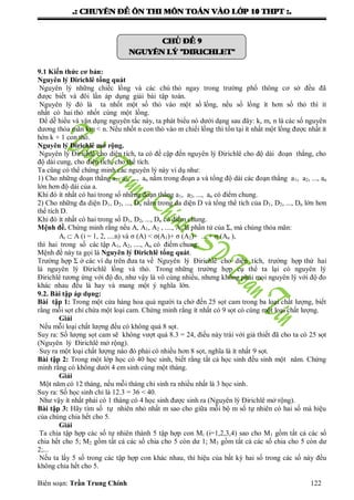 .: CHUYEÂN ÑEÀ OÂN THI MOÂN TOAÙN VAØO LÔÙP 10 THPT :.
Biên soạn: Trần Trung Chính 122
CHUÛ ÑEÀ 9
NGUYEÂN LYÙ "DIRICHLET"
9.1 Kiến thức cơ bản:
Nguyên lý Đirichlê tổng quát
Nguyên lý những chiếc lồng và các chú thỏ ngay trong trƣờng phổ thông cơ sở đều đã
đƣợc biết và đôi lần áp dụng giải bài tập toán.
Nguyên lý đó là ta nhốt một số thỏ vào một số lồng, nếu số lồng ít hơn số thỏ thì ít
nhất có hai thỏ nhốt cùng một lồng.
Để dễ hiểu và vận dụng nguyên tắc này, ta phát biểu nó dƣới dạng sau đây: k, m, n là các số nguyên
dƣơng thỏa mãn km < n. Nếu nhốt n con thỏ vào m chiếi lồng thì tồn tại ít nhất một lồng đƣợc nhất ít
hớn k + 1 con thỏ.
Nguyên lý Đirichlê mở rộng.
Nguyên lý Đirichlê cho diện tích, ta có đề cập đến nguyên lý Đirichlê cho độ dài đoạn thẳng, cho
độ dài cung, cho diện tích, cho thể tích.
Ta cũng có thể chứng minh các nguyên lý này ví dụ nhƣ:
1) Cho những doạn thẳng a1, a2, ..., an nằm trong đoạn a và tổng độ dài các đoạn thẳng a1, a2, ..., an
lớn hơn độ dài của a.
Khi đó ít nhất có hai trong số những đoạn thẳng a1, a2, ..., an có điểm chung.
2) Cho những đa diện D1, D2, ..., Dn nằm trong đa diện D và tổng thể tích của D1, D2, ..., Dn lớn hơn
thể tích D.
Khi đó ít nhất có hai trong số D1, D2, ..., Dn có điểm chung.
Mệnh đề. Chứng minh rằng nếu A, A1, A2 , ...., An là phần tử của Σ, mà chúng thỏa mãn:
Ai  A (i = 1, 2, ....n) và σ (A) < σ(A1)+ σ (A2)+ ....+ σ (An ),
thì hai trong số các tập A1, A2, ...., An có điểm chung.
Mệnh đề này ta gọi là Nguyên lý Đirichlê tổng quát.
Trƣờng hợp Σ ở các ví dụ trên đƣa ta về Nguyên lý Đirichlê cho diện tích, trƣờng hợp thứ hai
là nguyên lý Đirichlê lồng và thỏ. Trong những trƣờng hợp cụ thể ta lại có nguyên lý
Đirichlê tƣơng ứng với độ đo, nhƣ vậy là vô cùng nhiều, nhƣng không phải mọi nguyên lý với độ đo
khác nhau đều là hay và mang một ý nghĩa lớn.
9.2. Bài tập áp dụng:
Bài tập 1: Trong một cửa hàng hoa quả ngƣời ta chở đến 25 sọt cam trong ba loại chất lƣợng, biết
rằng mỗi sọt chỉ chứa một loại cam. Chứng minh rằng ít nhất có 9 sọt có cùng một loại chất lƣợng.
Giải
Nếu mỗi loại chất lƣợng đều có không quá 8 sọt.
Suy ra: Số lƣợng sọt cam sẽ không vƣợt quá 8.3 = 24, điều này trái với giả thiết đã cho ta có 25 sọt
(Nguyên lý Đirichlê mở rộng).
Suy ra một loại chất lƣợng nào đó phải có nhiều hơn 8 sọt, nghĩa là ít nhất 9 sọt.
Bài tập 2: Trong một lớp học có 40 học sinh, biết rằng tất cả học sinh đều sinh một năm. Chứng
minh rằng có không dƣới 4 em sinh cùng một tháng.
Giải
Một năm có 12 tháng, nếu mỗi tháng chỉ sinh ra nhiều nhất là 3 học sinh.
Suy ra: Số học sinh chỉ là 12.3 = 36 < 40.
Nhƣ vậy ít nhất phải có 1 tháng có 4 học sinh đƣợc sinh ra (Nguyên lý Đirichlê mở rộng).
Bài tập 3: Hãy tìm số tự nhiên nhỏ nhất m sao cho giữa mỗi bộ m số tự nhiên có hai số mà hiệu
của chúng chia hết cho 5.
Giải
Ta chia tập hợp các số tự nhiên thành 5 tập hợp con Mi (i=1,2,3,4) sao cho M1 gồm tất cả các số
chia hết cho 5; M2 gồm tất cả các số chia cho 5 còn dƣ 1; M3 gồm tất cả các số chia cho 5 còn dƣ
2;...
Nếu ta lấy 5 số trong các tập hợp con khác nhau, thì hiệu của bất kỳ hai số trong các số này đều
không chia hết cho 5.
 