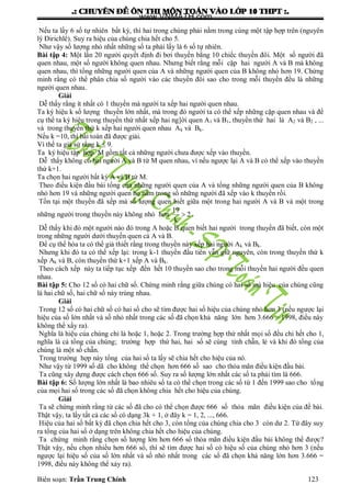 .: CHUYEÂN ÑEÀ OÂN THI MOÂN TOAÙN VAØO LÔÙP 10 THPT :.
Biên soạn: Trần Trung Chính 123
Nếu ta lấy 6 số tự nhiên bất kỳ, thì hai trong chúng phải nằm trong cùng một tập hợp trên (nguyên
lý Đirichlê). Suy ra hiệu của chúng chia hết cho 5.
Nhƣ vậy số lƣợng nhỏ nhất những số ta phải lấy là 6 số tự nhiên.
Bài tập 4: Một lần 20 ngƣời quyết định đi bơi thuyền bằng 10 chiếc thuyền đôi. Một số ngƣời đã
quen nhau, một số ngƣời không quen nhau. Nhƣng biết rằng mỗi cặp hai ngƣời A và B mà không
quen nhau, thì tổng những ngƣời quen của A và những ngƣời quen của B không nhỏ hơn 19. Chứng
minh rằng có thể phân chia số ngƣời vào các thuyền đôi sao cho trong mỗi thuyền đều là những
ngƣời quen nhau.
Giải
Dễ thấy rằng ít nhất có 1 thuyền mà ngƣời ta xếp hai ngƣời quen nhau.
Ta ký hiệu k số lƣợng thuyền lớn nhất, mà trong đó ngƣời ta có thể xếp những cặp quen nhau và để
cụ thể ta ký hiệu trong thuyền thứ nhất xếp hai ng]ời quen A1 và B1, thuyền thứ hai là A2 và B2 , ...
và trong thuyền thứ k xếp hai ngƣời quen nhau Ak và Bk.
Nếu k =10, thì bài toán đã đƣợc giải.
Vì thế ta giả sử rằng k ≤ 9.
Ta ký hiệu tập hợp M gồm tất cả những ngƣời chƣa đƣợc xếp vào thuyền.
Dễ thấy không có hai ngƣời A và B từ M quen nhau, vì nếu ngƣợc lại A và B có thể xếp vào thuyền
thứ k+1.
Ta chọn hai ngƣời bất kỳ A và B từ M.
Theo điều kiện đầu bài tổng của những ngƣời quen của A và tổng những ngƣời quen của B không
nhỏ hơn 19 và những ngƣời quen họ nằm trong số những ngƣời đã xếp vào k thuyền rồi.
Tồn tại một thuyền đã xếp mà số lƣợng quen biết giữa một trong hai ngƣời A và B và một trong
những ngƣời trong thuyền này không nhỏ hơn
19
2
k
 .
Dễ thấy khi đó một ngƣời nào đó trong A hoặc B quen biết hai ngƣời trong thuyền đã biết, còn một
trong những ngƣời dƣới thuyền quen cả A và B.
Để cụ thể hóa ta có thể giả thiết rằng trong thuyền này xếp hai ngƣời Ak và Bk.
Nhƣng khi đó ta có thể xếp lại: trong k-1 thuyền đầu tiên vẫn giữ nguyên, còn trong thuyền thứ k
xếp Ak và B, còn thuyền thứ k+1 xếp A và Bk.
Theo cách xếp này ta tiếp tục xếp đến hết 10 thuyền sao cho trong mỗi thuyền hai ngƣời đều quen
nhau.
Bài tập 5: Cho 12 số có hai chữ số. Chứng minh rằng giữa chúng có hai số mà hiệu của chúng cũng
là hai chữ số, hai chữ số này trùng nhau.
Giải
Trong 12 số có hai chữ số có hai số cho sẽ tìm đƣợc hai số hiệu của chúng nhỏ hơn 3 (nếu ngƣợc lại
hiệu của số lớn nhất và số nhỏ nhất trong các số đã chọn khả năng lớn hơn 3.666 = 1998, điều này
không thể xẩy ra).
Nghĩa là hiệu của chúng chỉ là hoặc 1, hoặc 2. Trong trƣờng hợp thứ nhất mọi số đều chi hết cho 1,
nghĩa là cả tổng của chúng; trƣờng hợp thứ hai, hai số sẽ cùng tính chẵn, lẻ và khi đó tổng của
chúng là một số chẵn.
Trong trƣờng hợp này tổng của hai số ta lấy sẽ chia hết cho hiệu của nó.
Nhƣ vậy từ 1999 số dã cho không thể chọn hơn 666 số sao cho thỏa mãn điều kiện đầu bài.
Ta cũng xây dựng đƣợc cách chọn 666 số. Suy ra số lƣợng lớn nhất các số ta phải tìm là 666.
Bài tập 6: Số lƣợng lớn nhất là bao nhiêu số ta có thể chọn trong các số từ 1 đến 1999 sao cho tổng
của mọi hai số trong các số đã chọn không chia hết cho hiệu của chúng.
Giải
Ta sẽ chứng minh rằng từ các số đã cho có thể chọn đƣợc 666 số thỏa mãn điều kiện của đề bài.
Thật vậy, ta lấy tất cả các số có dạng 3k + 1, ở đây k = 1, 2, ..., 666.
Hiệu của hai số bất kỳ đã chọn chia hết cho 3, còn tổng của chúng chia cho 3 còn dƣ 2. Từ đây suy
ra tổng của hai số ở dạng trên không chia hết cho hiệu của chúng.
Ta chứng minh rằng chọn số lƣợng lớn hơn 666 số thỏa mãn điều kiện đầu bải không thể đƣợc?
Thật vậy, nếu chọn nhiều hơn 666 số, thì sẽ tìm đƣợc hai số có hiệu số của chúng nhỏ hơn 3 (nếu
ngƣợc lại hiệu số của số lớn nhất và số nhỏ nhất trong các số đã chọn khả năng lớn hơn 3.666 =
1998, điều này không thể xảy ra).
www.VNMATH.com
 