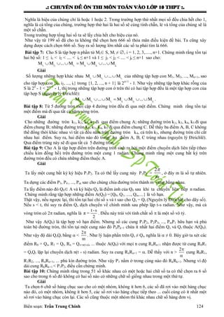 .: CHUYEÂN ÑEÀ OÂN THI MOÂN TOAÙN VAØO LÔÙP 10 THPT :.
Biên soạn: Trần Trung Chính 124
Nghĩa là hiệu của chúng chỉ là hoặc 1 hoặc 2. Trong trƣờng hợp thứ nhất mọi số đều chia hết cho 1,
nghĩa là cả tổng của chúng, trƣờng hợp thứ hai là hai số sẽ cùng tính chẵn, lẻ và tổng của chúng sẽ là
một số chẵn.
Trong trƣờng hợp tổng hai số ta sẽ lấy chia hết cho hiệu của nó.
Nhƣ vậy từ 199 số đã cho ta không thể chọn hơn 666 số thỏa mãn điều kiện đề bài. Ta cũng xây
dựng đƣợc cách chọn 666 số. Suy ra số lƣợng lớn nhất các số ta phải tìm là 666.
Bài tập 7: Cho S là tập hợp n phần tử Mi∈ S, Mi ≠ ∅, i = 1, 2, 3,....., n+1. Chứng minh rằng tồn tại
hai bộ số: 1 ≤ i1 < i2 < .... < ir ≤ n+1 và 1 ≤ j1 < j2 < .... < jr ≤ n+1 sao cho:
1 2 r 1 2 ri i i j j jM M ... M M M ... M      
Giải
Số lƣợng những hợp khác nhau 1 2 ri i iM M ... M   của những tập hợp con M1, M2, ..., Mn+1, sao
cho tập hợp con {i1, i2, ..., ir} trong {1, 2, ..., n + 1} là 2n+1
- 1. Nhƣ vậy những tập hợp khác rỗng của
S là 2n
- 1 < 2n+1
- 1, thì trong những tập hợp con ở trên thì có hai tập hợp đều là một tập hợp con của
tập hợp S (nguyên lý Đirichlê):
1 2 r 1 2 ri i i j j jM M ... M M M ... M       .
Bài tập 8: Từ 5 đƣờng tròn mỗi cặp 4 đƣờng tròn đều đi qua một điểm. Chứng minh rằng tồn tại
một điểm mà đi qua tất cả năm vòng tròn.
Giải
Cho những đƣờng tròn k1, k2, k4, k5 đi qua điểm chung A; những đƣờng tròn k1, k3, k4, k5 đi qua
điểm chung B; những đƣờng tròn k2, k3, k4, k5 đi qua điểm chung C. Dễ thấy ba điểm A, B, C không
thể đồng thời khác nhau vì tất cả đều nằm trên đƣờng tròn k4, cả trên k5, nhƣng đƣờng tròn chỉ cắt
nhau hai điểm. Suy ra, hai điểm nào đó trong ba điểm A, B, C trùng nhau (nguyên lý Đirichlê).
Qua điểm trùng này sẽ đi qua tất cả 5 đƣờng tròn.
Bài tập 9: Cho A là tập hợp điểm trên đƣờng tròn sinh ra bởi một điểm chuyển dịch liên tiếp (theo
chiều kim đồng hồ) trên đƣờng tròn một cung 1 radian. Chứng minh rằng một cung bất kỳ trên
đƣờng tròn đều có chứa những điểm thuộc A.
Giải
Ta lấy một cung bất kỳ ký hiệu P1P2. Ta có thể lấy cung này P1P2 =
2
m

, ở đây m là số tự nhiên.
Ta dựng các điểm P3, P4 , ..., Pm sao cho chúng chia đƣờng tròn thành m cung bằng nhau.
Ta lấy điểm nào đó Q0∈ A và ký hiệu Qn là điểm ảnh của Q0 sau khi ta chuyển liên tiếp n radian.
Chứng minh rằng tập hợp những điểm A(Q0) ={Q0, Q1, ...., Qn,....} là vô hạn.
Thật vậy, nếu ngƣợc lại, thì tồn tại hai chỉ số s và t sao cho Qs = Qt (Nguyên lý Đirichlê cho dãy số).
Nếu s < t, thì suy ra điểm Qs dịch chuyển về chính mình sau phép lặp t-s radian. Nhƣ vậy, mà cả
vòng tròn có 2 radian, nghĩa là
t -s
π =
2
. Điều này trái với tính chất số  là một số vô tỷ.
Nhƣ vậy A(Q0) là tập hợp vô hạn điểm. Nhƣng số các cung P1P2, P2P3, ..., PmP1 hữu hạn và phủ
toàn bộ đƣờng tròn, thì tồn tại một cung nào đó PkPk+1 chứa ít nhất hai điểm Qs và Qt thuộc A(Q0).
Nhƣ vậy độ dài QsQt bằng  <
2
m

. Nhƣ lý luận phần trên Qs ≠ Qt, nghĩa là  ≠ 0. Bây giờ ta xét các
điểm R0 = Qs, R1 = Qt, Rn = Qs+n(t-s), ... thuộc A(Q0) với mọi n cung RnRn+1 nhận đƣợc từ cung R0R1
= QsQt lặp lại chuyển dịch n(t - s) radian. Suy ra cung RnRn+1 = . Dễ thấy với n >


2
cung R0R1,
R1R2, ..., RnRn+1, ... phủ kín đƣờng tròn. Nhƣ vậy P1 nằm ở trong cùng nào đó RkRk+1. Nhƣng vì độ
dài cung RkRk+1 < P1P2, điều cần chứng minh.
Bài tập 10: Chứng minh rằng trong 51 số khác nhau có một hoặc hai chữ số ta có thể chọn ra 6 số
sao cho trong 6 số đó không có hai số nào có những chữ số giống nhau trong một thứ tự.
Giải
Ta chọn 6 chữ số hàng chục sao cho có một nhóm, không ít hơn 6, các số đã rơi vào một hàng chục
nào đó, có một nhóm, không ít hơn 5, các số rơi vào hàng chục tiếp theo ... cuối cùng có ít nhất một
số rơi vào hàng chục còn lại. Các số cũng thuộc một nhóm thì khác nhau chữ số hàng đơn vị.
 