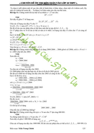 .: CHUYEÂN ÑEÀ OÂN THI MOÂN TOAÙN VAØO LÔÙP 10 THPT :.
Biên soạn: Trần Trung Chính 125
Ta chọn ở mỗi nhóm một số sao cho chữ số hành đơn vị khác nhau, chọn một số ở nhóm cuối, lấy
một số ở nhóm kế trƣớc đó ... Ta đƣợc 6 số thỏa mãn yêu cầu của bài toán.
Bài tập 11: Chứng minh tồn tại một số tự nhiên x < 17 sao cho:
25x
- 117
Giải
Xét dãy số gồm 17 số hạng sau:
25, 252
, 253
, ..., 2517
(*)
Chia các số hạng của dãy (*) cho 17
Vì (25, 17) = 1 nên (25n
, 17n
) = 1, n  N và n  1.
Do đó số dƣ của các phép chia có thể theo một thứ tự nào đó là 1, 2, 3, ... 16.
Có 17 phép chia và 16 số dƣ có thể có nên có ít nhất 2 số hạng của dãy (*) chia cho 17 có cùng số
dƣ.
Gọi 2 số đó là 25i
và 25j
với i, j  N và 1  i, j  17
 25i
- 25j
17
 25i
(25j-i
- 1)17
Vì (25i
, 27) = 1 nên 25i
- 117
Vì 1 1  i, j  17  j - i < 17
Vậy tồn tại x  N và x < 17 để 25x
- 117.
Bài tập 12: Chứng minh rằng tồn tại số có dạng 2004 2004 ... 2004 gồm k số 2004, với k  N và 1 <
k  2003 chia hết cho 2003.
Giải
Xem dãy số:
a1 = 2004
a2 = 2004 2004
.......................
a2004 =
2004
20042004...2004
sè 2004
Ta chia các số hạng của dãy cho 2003.
Có 2004 phép chia mà tập hợp các số dƣ có tối đa là 2003 giá trị.
Do đó có ít nhất hai số hạng của dãy chia cho 2003 có cùng số dƣ.
Gọi 2 số đo là ai và aj:
ai = 2004 2004 ... 2004 (i số 2004)
aj = 2004 2004 ... 2004 (j số 2004)
với i, j  N và 1  i, j  2004
 aj - ai 2003
 
 
i
... ...
... .


 

4i sè 0j-i sè 2004
4
j-i sè 2004
20042004 200400000000 0000 2003
20042004 2004 10 2003
Vì (10, 2003) = 1 nên (10k
, 2003) = 1
Do đó, ta có:
k 2004
20042004...2004 2004
sè
với k  N, 1 < k  2003
Có tồn tại số có dạng
2005 2005 ... 2005
Chia hết cho số 2004 hay không?
Bài tập 13: Chứng minh rằng tồn tại n  N sao cho 3n
tận cùng 000 001.
Giải
Ta chứng minh tồn tại n  N sao cho: 3n
- 1106
Xem dãy số gồm 1 000 000 số hạng sau:
3, 32
, 33
, ..., 31000 000
(*)
Chia các số hạng của dãy cho 1000 000. Số dƣ của các phép chia có thể có là 1, 2, 3, ..., 999 999. Có
www.VNMATH.com
 