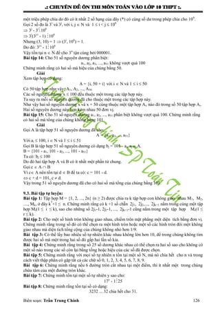 .: CHUYEÂN ÑEÀ OÂN THI MOÂN TOAÙN VAØO LÔÙP 10 THPT :.
Biên soạn: Trần Trung Chính 126
một triệu phép chia do đó có ít nhất 2 số hạng của dãy (*) có cùng số dƣ trong phép chia cho 106
.
Gọi 2 số đo là 3i
và 3j
, với i, j  N và 1  i < j  106
 3j
- 3i
106
 3i
(3j-i
- 1) 106
Nhƣng (3, 10) = 1  (3i
, 106
) = 1.
Do đó: 3j-i
- 1106
Vậy tồn tại n  N để cho 3n
tận cùng bởi 000001.
Bài tập 14: Cho 51 số nguyên dƣơng phân biệt:
a1, a2, a3, ..., a51 không vƣợt quá 100
Chứng minh rằng có hai số mà hiệu của chùng bằng 50.
Giải
Xem tập hợp có dạng:
A = {i, 50 + i} với i  N và 1  i  50
Có 50 tập hợp nhƣ vậy: A1, A2, ..., A50
Các số nguyên dƣơng x  100 đều thuộc một trong các tập hợp này.
Ta suy ra mỗi số nguyên dƣơng đã cho thuộc một trong các tập hợp này.
Nhƣ vậy hai số nguyên dƣơng x và x + 50 cùng thuộc một tập hợp Ax nào đó trong số 50 tập hợp Ai.
Hai số nguyên dƣơng này hơn kém nhau 50 đơn vị.
Bài tập 15: Cho 51 số nguyên dƣơng a1, a2, ..., a51 phân biệt không vƣợt quá 100. Chứng minh rằng
có hai số mà tổng của chúng không bằng 101.
Giải
Gọi A là tập hợp 51 số nguyên dƣơng đã cho:
A = {a1, a2, ..., a51}
Với ai  100, i  N và 1  i  51
Gọi B là tập hợp 51 số nguyên dƣơng có dạng bj = 101 - aj, aj  A.
B = {101 - a1, 101 - a2, ..., 101 - a51}
Ta có: bj  100
Do đó hai tập hợp A và B có ít nhất một phần tử chung.
Gọi c  A  B
Vì c A nên tồn tại d  B để ta có: c = 101 - d.
 c + d = 101, c  d.
Vậy trong 51 số nguyên dƣơng đã cho có hai số mà tổng của chúng bằng 101.
9.3. Bài tập tự luyện:
Bài tập 1: Tập hợp M = {1, 2, ..., 2n} (n ≥ 2) đƣợc chia ra k tập hợp con không giao nhau M1, M2,
...., Mk, ở đây k
3
+1 ≤ n. Chứng minh rằng có k +1 số chẵn 2j1, 2j2,..., 2jk+1 nằm trong cùng một tập
hợp Mi(1 ≤ i ≤ k), sao cho những số 2j1-1, 2j2-1, ..., 2jk+1-1 cũng nằm trong một tập hợp Mr(1 ≤
r ≤ k).
Bài tập 2: Cho một số hình tròn không giao nhau, chiếm trên mặt phẳng một diện tích bằng đơn vị.
Chứng minh rằng trong số đó có thể chọn ra một hình tròn hoặc một số các hình tròn đôi một không
giao nhau mà diện tích tổng cộng của chúng không nhỏ hơn 1/9.
Bài tập 3: Có thể lấy bao nhiêu số tự nhiên khác nhau không lớn hơn 10, để trong chúng không tìm
đƣợc hai số mà một trong hai số đó gấp hai lần số kia.
Bài tập 4: Chứng minh rằng trong số 25 số dƣơng khác nhau có thể chọn ra hai số sao cho không có
một số nào trong các số còn lại bằng tổng hoặc hiệu của các số đã đƣợc chọn.
Bài tập 5: Chứng minh rằng với mọi số tự nhiên n tồn tại một số N, mà nó chia hết cho n và trong
cách viết thập phân có gặp tất cả các chữ số 0, 1, 2, 3, 4, 5, 6, 7, 8, 9.
Bài tập 6: Chứng minh rằng nếu 6 đƣờng tròn cắt nhau tại một điểm, thì ít nhất một trong chúng
chứa tâm của một đƣờng tròn khác.
Bài tập 7: Chứng minh tồn tại một số tự nhiên y sao cho:
17y
- 125
Bài tập 8: Chứng minh rằng tồn tại số có dạng:
3232 ... 32 chia hết cho 31.
 