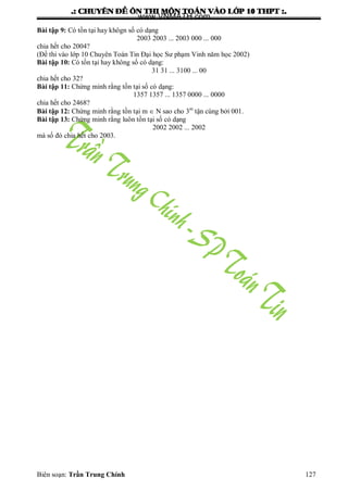 .: CHUYEÂN ÑEÀ OÂN THI MOÂN TOAÙN VAØO LÔÙP 10 THPT :.
Biên soạn: Trần Trung Chính 127
Bài tập 9: Có tồn tại hay khôgn số có dạng
2003 2003 ... 2003 000 ... 000
chia hết cho 2004?
(Đề thi vào lớp 10 Chuyên Toán Tin Đại học Sƣ phạm Vinh năm học 2002)
Bài tập 10: Có tồn tại hay không số có dạng:
31 31 ... 3100 ... 00
chia hết cho 32?
Bài tập 11: Chứng minh rằng tồn tại số có dạng:
1357 1357 ... 1357 0000 ... 0000
chia hết cho 2468?
Bài tập 12: Chứng minh rằng tồn tại m  N sao cho 3m
tận cùng bởi 001.
Bài tập 13: Chứng minh rằng luôn tồn tại số có dạng
2002 2002 ... 2002
mà số đó chia hết cho 2003.
www.VNMATH.com
 