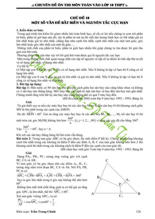 .: CHUYEÂN ÑEÀ OÂN THI MOÂN TOAÙN VAØO LÔÙP 10 THPT :.
Biên soạn: Trần Trung Chính 128
CHUÛ ÑEÀ 10
MOÄT SOÁ VAÁN ÑEÀ BAÁT BIEÁN VAØ NGUYEÂN TAÉC CÖÏC HAÏN
1. Kiến thức cơ bản:
Trong quá trình tìm kiếm lời giảm nhiều bài toán hình học, sẽ rất có lợi nếu chúng ta xem xét phần
tử biên, phần tử giớ hạn nào đó, tức là phần tử mà tại đó mỗi đại lƣợng hình học có thể nhận giá trị
lớn nhất hoặc giá trị nhỏ nhất, chẳng hạn nhƣ cạnh lớn nhất, cạnh nhỏ nhất của một tam giác; góc
lớn nhất hoặc góc nhỏ nhất của một đa giác, ...
Những tính chất của phần tử biên, phần tử giới hạn nhiều khi giúp chúng ta tìm đƣợc lời giải thu
gọn của bài toán.
Phƣơng pháp tiếp cận nhƣ vậy tới lời giải bài toán đƣợc gọi là nguyên tắc cực hạn.
Một trong những tính chất quan trọng nhất của tập số nguyên và tập số tự nhiên là tính sắp thứ tự tốt
và số hạng lớn nhất, số hạng nhỏ nhất.
Cụ thể là:
(i) Một tập con S bất kỳ của N đều có số hạng nhỏ nhất. Nếu S không là tập vô hạn thì S cũng có số
hạng lớn nhất.
(ii) Một tập con S của N đều có giá trị lớn nhất và giá trị nhỏ nhất. Nếu S không là tập vô hạn thì S
cũng có số hạng lớn nhất và nhỏ nhất.
2. Bài tập áp dụng:
Bài tập 1: Một nƣớc có 80 sân bay mà khoảng cách giữa hai sân bay nào cũng khác nhau và không
có 3 sân bay nào thẳng hàng. Mỗi máy bay cất cánh từ một sân bay và bay đến sân bay nào gần nhất.
Chứng minh rằng trên bất kỳ sân bay nào cũng không thể có quá 5 máy bay đến.
(Đề thi chọn lọc HSG toán lớp 9 năm học 1992 - 1993, Bảng A)
Giải
Từ giả thiết suy ra nếu các máy bay bay từ các sân bay M và N đến sân bay O thì khoảng cách giữa
MN là lớn nhất trong các cạnh của MON.
Do đó  0
MON > 60 . Giả sử rằng các máy bay bay từ các sân bay M1, M2, ..., Mn tới sân bay O thì
một tròn các góc MiOMj không lớn hơn  
0
360
, i, j =1,2,...,80
n
vì tổng các góc đã cho bằng 3600
.
Vậy
0
0360
> 60 ,
n
hay n < 6.
Khi xét các sân bay thẳng hàng thì bài toán vẫn đúng.
Bài toán 2: Trong tam giác ABC có ba góc nhọn, lấy một điểm P bất kỳ. Chứng minh rằng khoảng
cách lớn nhất trong các khoảng từ điểm P đến các đỉnh A, B, C của tam giác không nhỏ hơn 2 lần
khoảng cách bé nhất trong các khoảng cách từ điểm P đến các cạnh của tam giác đó.
(Đề chọn học sinh giỏi Toán lớp 9 năm học 1992 - 1993, Bảng B)
Giải
Dựng PA1, PB1, PC1 tƣơng ứng vuông góc với cạnh
BC, CA và AB.
Vì tam giác có ba góc nhọn nên các điểm A1, B1, C1
tƣơng ứng nằm tròn đoạn BC, CA và Ab. Nối PA, PB,
PC ta có:
      0
1 1 1 1 1 1APC +C PB+BPA +A PC+CPB +B PA = 360
Suy ra góc lớn nhất trong 6 góc này không thể nhỏ hơn
600
.
Không làm mất tính chất tổng quát ta có thể giả sử rằng
góc APC1 là lớn nhất, thế thì  0
1APC 60 .
Xét tam giác vuông APC1, ta có:
 01
1
PC 1
cosAPC cos60 .
AP 2
  
P
C1
A1
B1
B
C
A
 