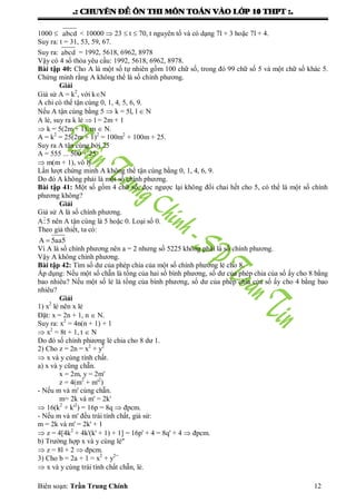 .: CHUYEÂN ÑEÀ OÂN THI MOÂN TOAÙN VAØO LÔÙP 10 THPT :.
Biên soạn: Trần Trung Chính 12
1000  abcd < 10000  23  t  70, t nguyên tố và có dạng 7l + 3 hoặc 7l + 4.
Suy ra: t = 31, 53, 59, 67.
Suy ra: abcd = 1992, 5618, 6962, 8978
Vậy có 4 số thỏa yêu cầu: 1992, 5618, 6962, 8978.
Bài tập 40: Cho A là một số tự nhiên gồm 100 chữ số, trong đó 99 chữ số 5 và một chữ số khác 5.
Chứng minh rằng A không thể là số chính phƣơng.
Giải
Giả sử A = k2
, với kN
A chỉ có thể tận cùng 0, 1, 4, 5, 6, 9.
Nếu A tận cùng bằng 5  k = 5l, l  N
A lẻ, suy ra k lẻ  l = 2m + 1
 k = 5(2m + 1), m  N.
A = k2
= 25(2m + 1)2
= 100m2
+ 100m + 25.
Suy ra A tận cùng bởi 25
A = 555 ... 500 + 25
 m(m + 1), vô lý
Lần lƣợt chứng minh A không thể tận cùng bằng 0, 1, 4, 6, 9.
Do đó A không phải là một số chính phƣơng.
Bài tập 41: Một số gồm 4 chữ số, đọc ngƣợc lại không đổi chai hết cho 5, có thể là một số chính
phƣơng không?
Giải
Giả sử A là số chính phƣơng.
A5 nên A tận cùng là 5 hoặc 0. Loại số 0.
Theo giả thiết, ta có:
A 5aa5
Vì A là số chính phƣơng nên a = 2 nhƣng số 5225 không phải là số chính phƣơng.
Vậy A không chính phƣơng.
Bài tập 42: Tìm số dƣ của phép chia của một số chính phƣơng lẻ cho 8.
Áp dụng: Nếu một số chẵn là tổng của hai số bình phƣơng, số dƣ của phép chia của số ấy cho 8 bằng
bao nhiêu? Nếu một số lẻ là tổng của bình phƣơng, số dƣ của phép chia của số ấy cho 4 bằng bao
nhiêu?
Giải
1) x2
lẻ nên x lẻ
Đặt: x = 2n + 1, n  N.
Suy ra: x2
= 4n(n + 1) + 1
 x2
= 8t + 1, t  N
Do đó số chính phƣơng lẻ chia cho 8 dƣ 1.
2) Cho z = 2n = x2
+ y2
 x và y cùng tính chất.
a) x và y cũng chẵn.
x = 2m, y = 2m'
z = 4(m2
+ m'2
)
- Nếu m và m' cùng chẵn.
m= 2k và m' = 2k'
 16(k2
+ k'2
) = 16p = 8q  đpcm.
- Nếu m và m' đều trái tính chất, giả sử:
m = 2k và m' = 2k' + 1
 z = 4[4k2
+ 4k'(k' + 1) + 1] = 16p' + 4 = 8q' + 4  đpcm.
b) Trƣờng hợp x và y cùng lẻ"
 z = 8l + 2  đpcm.
3) Cho b = 2a + 1 = x2
+ y2=
 x và y cùng trái tính chất chẵn, lẻ.
 