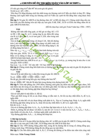 .: CHUYEÂN ÑEÀ OÂN THI MOÂN TOAÙN VAØO LÔÙP 10 THPT :.
Biên soạn: Trần Trung Chính 129
(Vì nếu góc tăng từ 00
đến 900
thì cosin góc đó giảm).
Từ đó ta có: AP  2PC1.
Nếu thay PA bằng khoảng cách lớn nhất trong các khoảng cách từ P đến các đỉnh và thay PC1 bằng
khoảng cách ngắn nhất trong các khoảng cách từ P đến các cạnh thì bất đẳng thức càng đƣợc thỏa
mãn.
Bài tập 3: Tứ giác lồi ABCD có hai đƣờng chéo AC và BD cắt nhau ở E. Chứng minh rằng nếu các
bán kính của bốn đƣờng tròn nội tiếp các tam giác EAB, EBC, ECD và EDA mà bằng nhau thì tứ
giác ABCD là hình thoi.
(Đề thi chọn học sinh giỏi Toán 9 năm học 1986 - 1987)
Giải
Không mất tính chất tổng quát, có thể giả sử rằng AE  CE
và DE  BE. Gọi B1 và C1 tƣơng ứng là các điểm đối xứng
của B và C qua tâm E, ta có tam giác C1EB1 nằm trong tam
giác AED.
Giả sử đoạn AD không trùng với đoạn C1B1. Khi đó đƣờng
tròn nội tiếp tam giác C1EB1 đồng dạng với phối cảnh với
đƣờng tròn nội tiếp tam giác AED, với tâm đồng dạng E, hệ
số đồng dạng lớn hơn 1.
Nhƣ vậy 1 1EAD C EB CEBr > r = r (rAED là bán kính đƣờng tròn nội
tiếp tam giác AED). Vô lí vì trái với giả thiết rAED = rCEB.
Điều vô lý chứng tỏ rằng A  C1 và D  B1, suy ra tứ giác
ABCD là hình bình hành, nên AE = EC.
Trong hình bình hàn ABCD ta có: p1.r = SAEB = SBEC = p2.r (với p1, p2 tƣơng ứng là nửa chu vi các
tam giác AEB và BEC.
Suy ra p1 = p2, vì AE = EC nên AB = EC hay ABCD là hình thoi.
Bài tập 4: Chứng minh rằng bốn hình tròn có đƣờng kính là bốn cạnh của một tứ giác lồi thì phủ kín
tứ giác đã cho.
Giải
Giả sử M là một điểm tùy ý nằm bên trong tứ giác lồi ABCD.
Ta có:     0
AMB+BMC+CMD+DMA = 360 .
Do đó góc lớn nhất trong bốn góc này không nhỏ hơn 900
.
Giả sử  0
AMB 90 . Khi đó M nằm bên trong đƣờng tròn đƣờng kinh AB.
Bài tập 5: Trên mặt phẳng cho 1993 điểm, khoảng cách giữa các điểm này đôi một khác nhau. Nối
một điểm nào đó trong số các điểm này với điểm gần nhất. Cứ tiếp tục nhƣ thế. Hỏi với cách nối đó
có thể nhận đƣợc một đƣờng gấp khác khép kín hay không?
Giải
Giả sử xuất phát từ một điểm A1 bất kỳ.
Theo giả thiết trong số tất cả các đoạn thẳng có đầu mút A1 thì tồn tại duy nhất điểm A2 để A1A2
ngắn nhất.
Tiếp tục xét nhƣ thế với các đoạn thẳng xuất phát từ A2. Xảy ra 2 trƣờng hợp: Hoặc A1A2 ngắn nhất
thì đƣờng gấp khúc dừng lại tại A2, hoặc tồn tại duy nhất điểm A3 để A2A3 ngắn nhất.
Khi đó A2A3 < A1A2.
Giả sử có đƣờng gấp khúc A1A2...An-1An thì theo lập luận trên có A1A2>A2A3>...>An-1An.
Điểm An không thể nối đƣợc với điểm Ai nào đó với 1in-2 vì nếu trái lại AnAi < AnAn-1< AiAi+1,
mâu thuẫn với yêu cầu AiAi+1 là đoạn ngắn nhất xuất phát từ Ai.
Vậy đƣờng gấp khúc AiAi+1...An không thể khép kin.
3. Bài tập tự luyện:
Bài tập 1: Giả sử E là giao điểm hai đƣờng chéo AC và BD của tứ giác lồi ABCD. Chứng minh rằng
nếu chu vi các tam giác EAB, EBC, ECD bằng nhau thì ABCD là hình thoi.
Bài tập 2: Cho 1994 đƣờng thẳng phân biệt, trong đó ba đƣờng bất kì trong số chúng đồng quy.
Chứng minh rằng 1994 đƣờng thẳng đã cho đồng quy tại một điểm.
Bài tập 3: Cho bốn điểm phân biệt A, B, C, D trong đó không có ba điểm nào nằm trên cùng một
E
B1
D
C1
B
C
A
www.VNMATH.com
 