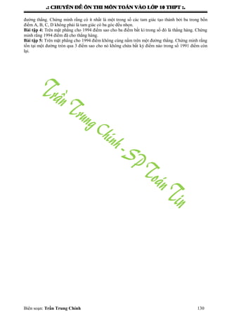 .: CHUYEÂN ÑEÀ OÂN THI MOÂN TOAÙN VAØO LÔÙP 10 THPT :.
Biên soạn: Trần Trung Chính 130
đƣờng thẳng. Chứng minh rằng có ít nhất là một trong số các tam giác tạo thành bởi ba trong bốn
điểm A, B, C, D không phải là tam giác có ba góc đều nhọn.
Bài tập 4: Trên mặt phẳng cho 1994 điểm sao cho ba điểm bất kì trong số đó là thẳng hàng. Chứng
minh rằng 1994 điểm đã cho thẳng hàng.
Bài tập 5: Trên mặt phẳng cho 1994 điểm không cùng nằm trên một đƣờng thẳng. Chứng minh rằng
tồn tại một đƣờng tròn qua 3 điểm sao cho nó không chứa bất kỳ điểm nào trong số 1991 điểm còn
lại.
 