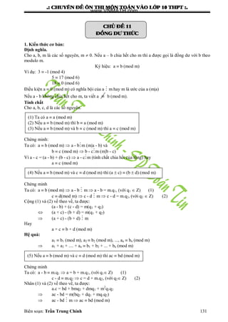 .: CHUYEÂN ÑEÀ OÂN THI MOÂN TOAÙN VAØO LÔÙP 10 THPT :.
Biên soạn: Trần Trung Chính 131
CHUÛ ÑEÀ 11
ÑOÀNG DÖ THÖÙC
1. Kiến thức cơ bản:
Định nghĩa.
Cho a, b, m là các số nguyên, m  0. Nếu a – b chia hết cho m thì a đƣợc gọi là đồng dƣ với b theo
modulo m.
Ký hiệu: a  b (mod m)
Ví dụ: 3  -1 (mod 4)
5  17 (mod 6)
18  0 (mod 6)
Điều kiện a  0 (mod m) có nghĩa bội của a  m hay m là ƣớc của a (m|a)
Nếu a - b không chia hết cho m, ta viết a  b (mod m).
Tính chất
Cho a, b, c, d là các số nguyên.
Chứng minh:
Ta có: a  b (mod m)  a - bm (m|a - b) và
b  c (mod m)  b - cm (m|b - c)
Vì a - c = (a - b) + (b - c)  a - cm (tính chất chia hết của tổng) hay
a  c (mod m)
Chứng minh
Ta có: a  b (mod m)  a - b  m  a - b = m.q1, (với q1  Z) (1)
c  d(mod m)  c - d  m  c - d = m.q2, (với q2  Z) (2)
Cộng (1) và (2) vế theo vế, ta đƣợc:
(a - b) + (c - d) = m(q1 + q2)
 (a + c) - (b + d) = m(q1 + q2)
 (a + c) - (b + d)  m
Hay
a + c  b + d (mod m)
Hệ quả:
a1  b1 (mod m), a2  b2 (mod m), ..., an  bn (mod m)
 a1 + a2 + .... + an  b1 + b2 + ... + bn (mod m)
Chứng minh
Ta có: a - b  m.q1  a = b + m.q1, (với q1 Z) (1)
c - d  m.q2  c = d + m.q2, (với q2 Z) (2)
Nhân (1) và (2) vế theo vế, ta đƣợc:
a.c = bd + bmq2 + dmq1 + m2
q1q2
 ac - bd = m(bq2 + dq1 + mq1q2)
 ac - bd  m  ac  bd (mod m)
(1) Ta có a  a (mod m)
(2) Nếu a  b (mod m) thì b  a (mod m)
(3) Nếu a  b (mod m) và b  c (mod m) thì a  c (mod m)
(4) Nếu a  b (mod m) và c  d (mod m) thì (a  c)  (b  d) (mod m)
(5) Nếu a  b (mod m) và c  d (mod m) thì ac  bd (mod m)
www.VNMATH.com
 
