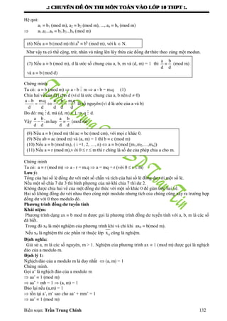 .: CHUYEÂN ÑEÀ OÂN THI MOÂN TOAÙN VAØO LÔÙP 10 THPT :.
Biên soạn: Trần Trung Chính 132
Hệ quả:
a1  b1 (mod m), a2  b2 (mod m), ..., an  bn (mod m)
 a1.a2...an  b1.b2...bn (mod m)
Nhƣ vậy ta có thể cộng, trừ, nhân và nâng lên lũy thừa các đồng dƣ thức theo cùng một modun.
Chứng minh
Ta có: a  b (mod m)  a - b  m  a - b = m.q (1)
Chia hai vế của (1) cho d (vì d là ƣớc chung của a, b nên d  0)

   
a b m.q a b m.q
d d d d d
là số nguyên (vì d là ƣớc của a và b)
Do đó: mq d, mà (d, m) = 1  q  d.
Vậy  
a b
d d
m hay 
a b
d d
(mod m)
Chứng minh
Ta có: a  r (mod m)  a - r = m.q  a = mq + r (với 0  r  m)
Lưu ý:
Tổng của hai số lẻ đồng dƣ với một số chẵn và tích của hai số lẻ đồng dƣ với một số lẻ.
Nếu một số chia 7 dƣ 3 thì bình phƣơng của nó khi chia 7 thì dƣ 2.
Không đƣợc chia hai vế của một đồng dƣ thức với một số khác 0 để giản ƣớc hai vế.
Hai số không đồng dƣ với nhau theo cùng một modulo nhƣng tích của chúng cũng xảy ra trƣờng hợp
đồng dƣ với 0 theo modulo đó.
Phương trình đồng dư tuyến tính
Khái niệm:
Phƣơng trình dạng ax  b mod m đƣợc gọi là phƣơng trình đồng dƣ tuyến tính với a, b, m là các số
đã biết.
Trong đó x0 là một nghiệm của phƣơng trình khi và chỉ khi ax0  b(mod m).
Nếu x0 là nghiệm thì các phần tử thuộc lớp 0x cũng là nghiệm.
Định nghĩa:
Giả sử a, m là các số nguyên, m > 1. Nghiệm của phƣơng trình ax  1 (mod m) đƣợc gọi là nghịch
đảo của a modulo m.
Định lý 1:
Nghịch đảo của a modulo m là duy nhất  (a, m) = 1
Chứng minh.
Gọi a’ là nghịch đảo của a modulo m
 aa’  1 (mod m)
 aa’ + mb = 1  (a, m) = 1
Đảo lại nếu (a,m) = 1
 tồn tại a’, m’ sao cho aa’ + mm’ = 1
 aa’  1 (mod m)
(6) Nếu a  b (mod m) thì ak
 bk
(mod m), với k  N.
(7) Nếu a  b (mod m), d là ƣớc số chung của a, b, m và (d, m) = 1 thì 
a b
d d
(mod m)
và a  b (mod d)
(8) Nếu a  b (mod m) thì ac  bc (mod cm), với mọi c khác 0.
(9) Nếu ab  ac (mod m) và (a, m) = 1 thì b  c (mod m)
(10) Nếu a  b (mod mi), ( i =1, 2, …, n)  a  b (mod [m1,m2,…,mn])
(11) Nếu a  r (mod m),v ới 0  r  m thì r chíng là số dƣ của phép chia a cho m.
 