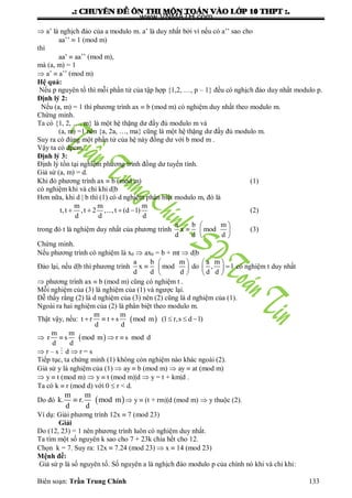 .: CHUYEÂN ÑEÀ OÂN THI MOÂN TOAÙN VAØO LÔÙP 10 THPT :.
Biên soạn: Trần Trung Chính 133
 a’ là nghịch đảo của a modulo m. a’ là duy nhất bởi vì nếu có a’’ sao cho
aa’’  1 (mod m)
thì
aa’  aa’’ (mod m),
mà (a, m) = 1
 a’  a’’ (mod m)
Hệ quả:
Nếu p nguyên tố thì mỗi phần tử của tập hợp {1,2, …, p – 1} đều có nghịch đảo duy nhất modulo p.
Định lý 2:
Nếu (a, m) = 1 thì phƣơng trình ax  b (mod m) có nghiệm duy nhất theo modulo m.
Chứng minh.
Ta có {1, 2, …, m} là một hệ thặng dƣ đầy đủ modulo m và
(a, m) =1 nên {a, 2a, …, ma} cũng là một hệ thặng dƣ đầy đủ modulo m.
Suy ra có đúng một phần tử của hệ này đồng dƣ với b mod m .
Vậy ta có đpcm.
Định lý 3:
Định lý tồn tại nghiệm phƣơng trình đồng dƣ tuyến tính.
Giả sử (a, m) = d.
Khi đó phƣơng trình ax  b (mod m) (1)
có nghiệm khi và chỉ khi d|b
Hơn nữa, khi d | b thì (1) có d nghiệm phân biệt modulo m, đó là
m m m
t,t ,t 2 ,...,t (d 1)
d d d
    (2)
trong đó t là nghiệm duy nhất của phƣơng trình
a b m
x mod
d d d
 
  
 
(3)
Chứng minh.
Nếu phƣơng trình có nghiệm là x0  ax0 = b + mt  d|b
Đảo lại, nếu d|b thì phƣơng trình
a b m a m
x mod do , 1
d d d d d
   
    
   
có nghiệm t duy nhất
 phƣơng trình ax  b (mod m) cũng có nghiệm t .
Mỗi nghiệm của (3) là nghiệm của (1) và ngƣợc lại.
Dễ thấy rằng (2) là d nghiệm của (3) nên (2) cũng là d nghiệm của (1).
Ngoài ra hai nghiệm của (2) là phân biệt theo modulo m.
Thật vậy, nếu:  
m m
t r t s mod m (1 r,s d 1)
d d
     
  
m m
r s mod m r s mod d
d d
  
 r – s  d  r = s
Tiếp tục, ta chứng minh (1) không còn nghiệm nào khác ngoài (2).
Giả sử y là nghiệm của (1)  ay  b (mod m)  ay  at (mod m)
 y  t (mod m)  y  t (mod m)|d  y = t + km|d .
Ta có k  r (mod d) với 0  r < d.
Do đó  
m m
k. r. mod m
d d
  y  (t + rm)|d (mod m)  y thuộc (2).
Ví dụ: Giải phƣơng trình 12x  7 (mod 23)
Giải
Do (12, 23) = 1 nên phƣơng trình luôn có nghiệm duy nhất.
Ta tìm một số nguyên k sao cho 7 + 23k chia hết cho 12.
Chọn k = 7. Suy ra: 12x  7.24 (mod 23)  x  14 (mod 23)
Mệnh đề:
Giả sử p là số nguyên tố. Số nguyên a là nghịch đảo modulo p của chính nó khi và chỉ khi:
www.VNMATH.com
 