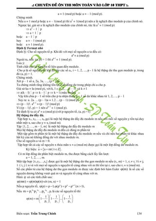 .: CHUYEÂN ÑEÀ OÂN THI MOÂN TOAÙN VAØO LÔÙP 10 THPT :.
Biên soạn: Trần Trung Chính 134
a  1 (mod p) hoặc a  – 1 (mod p).
Chứng minh
Nếu a  1 mod p hoặc a  – 1(mod p) thì a2
 1(mod p) nên a là nghịch đảo modulo p của chính nó.
Ngƣợc lại, giả sử a là nghịch đảo modulo của chính nó, tức là a2
 1 (mod p)
 a2
– 1  p
 a + 1  p
hoặc a – 1  p
hay a  – 1 (mod p)
hoặc a  1 (mod p).
Định lý Fermat nhỏ
Định lý: Cho số nguyên tố p. Khi đó với mọi số nguyên a ta đều có:
ap
 a (mod p)
Ngoài ra, nếu: (a, p) = 1 thì ap-1
 1 (mod p).
Lƣu ý:
Tính chất của số nguyên tố liên quan đến modulo.
Cho p là số nguyên tố, khi đó tập các số ai, i = 1, 2, ..., p - 1 là hệ thặng dƣ thu gọn modulo p, trong
đó (a, p) = 1.
Chứng minh.
Xét p – 1 số a, 2a, 3a, …, (p – 1)a.
Ta chứng minh rằng không tồn tại 2 số đồng dƣ trong phép chi a cho p.
Giả sử ka  la (mod p), với k, l {1,2,…,p – 1} và k  l
 a(k – l)  p  k – l  p  k = l (mâu thuẫn)
Vậy khi chia p – 1 số trên cho p ta nhận đƣợc p – 1 số dƣ khác nhau từ 1, 2,…, p – 1
Suy ra: a. 2a. …(p – 1)a  1.2….(p – 1) (mod p)
 (p – 1)!. ap–1
 (p – 1)! (mod p)
Vì ((p – 1)!, p) = 1 nên ap–1
 1 (mod p).
Từ định lý ta có ap
 a (mod p) (với p nguyên tố, (a, p) =1)
Hệ thặng dư đầy đủ.
Tập hợp x1, x2, …, xn gọi là một hệ thặng dƣ đầy đủ modulo m nếu với mỗi số nguyên y tồn tại duy
nhất một xi sao cho y  xi (mod m).
Tập {1, 2, …, m – 1, m} là một hệ thặng dƣ đầy đủ modulo m
Mọi hệ thặng dƣ đầy đủ modulo m đều có đúng m phần tử
Một tập gồm m phần tử là một hệ thặng dƣ đầy đủ modulo m nếu và chỉ nếu hai phần tử khác nhau
bất kỳ của nó không đồng dƣ với nhau modulo m.
Cho số nguyên a và m > 0.
Tập hợp tất cả các số nguyên x thỏa mãn x  a (mod m) đƣợc gọi là một lớp đồng dƣ modulo m.
Ký hiệu:  a a mt | t Z   .
Có m lớp đồng dƣ phân biệt modulo m, thu đƣợc bằng cách lấy lần lƣợt:
a = 1, 2, …, m.
Một tập hợp {r1,r2,…,rn} đƣợc gọi là một hệ thặng dƣ thu gọn modulo m nếu (ri, m) = 1, ri  rj i  j,
1  i, j  n và với mọi số nguyên x nguyên tố cùng nhau với m thì tồn tại ri sao cho ri  x (mod m).
Số các phần tử của hệ thặng dƣ thu gọn modulo m đƣợc xác định bởi hàm Euler (m) là số các số
nguyên dƣơng không vƣợt quá m và nguyên tố cùng nhau với m.
Hàm  có các tính chất sau:
(mn) (m) (n)    với (m, n) = 1
Nếu p nguyên tố, n n n 1
(p) p 1, (p ) p p (n 1)
       ,
Nếu 1 2 k
1 2 km p p ...p  
 , pi là các số nguyên tố thì
1 2 k
1 1 1
(m) m 1 1 ... 1
p p p
    
        
    
 