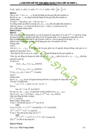 .: CHUYEÂN ÑEÀ OÂN THI MOÂN TOAÙN VAØO LÔÙP 10 THPT :.
Biên soạn: Trần Trung Chính 135
Ví dụ : (2) 1  , (3) 2  , 2
(4) 2 2 2    ,
1 1
(20) 20(1 )(1 ) 8
2 5
    
Định lý:
Cho (a, m) = 1 và r1, r2,…., rn là một hệ thặng dƣ thu gọn (đầy đủ) modulo m.
Khi đó ar1, ar2, …, arn cũng là một hệ thặng dƣ thu gọn (đầy đủ) modulo m.
Chứng minh.
Vì (a,m) = 1 nên nếu (ri, m) = 1 thì (ari, m) = 1.
Ta chứng minh các phần tử của tập {ar1, ar2,…, arn} đôi một phân biệt modulo m.
Thật vậy, nếu ari = arj (mod m) thì do (a, m) = 1 nên ri  rj (mod m) (vô lý).
Suy ra điều phải chứng minh.
Định lý Euler:
Định lý:
Nếu m là số nguyên dƣơng bất kỳ và a là số nguyên tố cùng nhau với m, thì a(m)
 1 (mod m), trong
đó φ(m) là ký hiệu của hàm Euler đếm số các số nguyên giữa 1 và m nguyên tố cùng nhau với m.
Đây là tổng quát hóa của định lý nhỏ Fermat vì nếu m = p là số nguyên tố thì φ(p) = p − 1.
Định lý này có thể đƣợc sử dụng để dễ dàng giản ƣớc với modulo n rất lớn.
Chứng minh
Cách 1:
Giả sử r1, r2, …, (m)r là hệ thặng dƣ thu gọn gồm các số nguyên dƣơng không vƣợt quá m và
nguyên tố cùng nhau với m.
Theo định lý trên ta suy ra ar1, ar2, …, (m)ar là một hệ thặng dƣ thu gọn modulo m.
Nhƣ vậy các đồng dƣ dƣơng bé nhất của ar1, ar2, .., (m)ar phải là các số r1, r2, …, (m)r xếp theo
một thứ tự nào đó.
Vì thế ta có:
 1 2 (m) 1 2 (m)ar .ar ....ar r r ...r modm 
hay
 (m)
1 2 (m) 1 2 (m)a r r ...r r r ...r modm
 
Vì 1 2 (m)(r r ...r ,m) 1  nên (m)
a 1modm

Cách 2:
Chứng minh
Gọi a1, a2, ..., a(n) là các số nguyên dƣơng nhỏ hơn n và nguyên tố cùng nhau với n.
Với mọi 2 số phân biệt:
i, j  {1, 2, ..., (n)}: (ai, m) = (a, m) = 1.
Suy ra:
(aai, m) = 1; aai  aaj (mod n)
Do vậy, aa1, aa2, ..., aa(n) là một hoán vị theo modulo của a1, a2, ..., a(n).
Suy ra: a1a2 ...a(n) = (aa1) (aa2) ... (aa(n))  a(n)
a1a2 ...a(n) (mod n)
Giản ƣớc đồng dƣ thức, ta đƣợc:
a(n)
 1 (mod n)
Định lý đƣợc chứng minh.
Ví dụ 1: Tìm dƣ khi chia số 112010
cho số 24.
Giải
Ta có: (11,24) = 1   (24)
11 1 mod24
   8
11 1 mod24
2010 8.251 2 2
11 11 11 1
   (mod 24.
Ví dụ 2: Tìm chữ số tận cùng của số 7222
.
Giải
7222
≡ 74x55 + 2
≡ (74
)55
.72
≡ 155
.72
≡ 49 ≡ 9 (mod 10).
Vậy 7222
có chữ số tận cùng là 9.
Định lý Wilson:
www.VNMATH.com
 