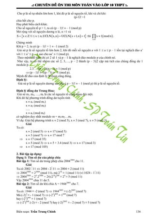 .: CHUYEÂN ÑEÀ OÂN THI MOÂN TOAÙN VAØO LÔÙP 10 THPT :.
Biên soạn: Trần Trung Chính 136
Cho p là số tự nhiên lớn hơn 1, khi đó p là số nguyên tố, khi và chỉ khi:
(p-1)! +1
chia hết cho p.
Hay phát biểu cách khác.
Cho số nguyên tố p > 1, ta có (p – 1)!  – 1 (mod p)
Mở rộng với số nguyên dƣơng n lẻ, n >1 và
          S x Z |1 x n,UCLN x,n UCLN x 1,n 1 thì  

x S
x 1 modn .
Chứng minh
Khi p = 2, ta có (p – 1)! = 1  –1 (mod 2)
Giả sử p là số nguyên tố lớn hơn 2, khi đó mỗi số nguyên a với 1  a  p – 1 tồn tại nghịch đảo a’
với 1  a’  p – 1 sao cho aa’  1 (mod p).
Theo mệnh đề trên chỉ có 2 số 1 và p – 1 là nghịch đảo modulo p của chính nó.
Nhƣ vậy, ta có thể nhóm các số 2, 3,…, p – 2 thành (p – 3)|2 cặp mà tích của chúng đồng dƣ 1
modulo p.
2.3. …(p – 3)(p – 2)  1 (mod p)
 (p – 1)!  1(p – 1)  –1 (mod p).
Mệnh đề đảo của định lý Wilson cũng đúng.
Định lý:
Giả sử p là số nguyên dƣơng sao cho ( p – 1)!  – 1 (mod p) thì p là số nguyên tố.
Định lý đồng dư Trung Hoa:
Giả sử m1, m2, …, mr là các số nguyên tố cùng nhau đôi một.
Khi đó hệ phƣơng trình đồng dƣ tuyến tính
x  a1 (mod m1)
x  a2 (mod m2)
….
x  ar (mod mr)
có nghiệm duy nhất modulo m = m1m2…mr.
Ví dụ: Giải hệ phƣơng trình x  2 (mod 5), x  3 (mod 7), x  5 (mod 3)
Giải
Ta có:
x  2 (mod 5)  x  17 (mod 5)
x  3 (mod 7)  x  17 mod 7
 x  17 (mod 35)
x  5 (mod 3)  x  5 + 3.4 (mod 3)  x  17 (mod 3)
 x  17 (mod 105)
2. Bài tập áp dụng:
Dạng 1: Tìm số dư của phép chia
Bài tập 1: Tìm số dƣ trong phép chia 20042004
cho 11.
Giải
Ta có 2002 11  2004 - 211  2004 ≡ 2 (mod 11)
 20042004
≡ 22004
(mod 11), mà 210
≡ 1 (mod 11) (vì 1024 - 111)
 20042004
= 24
.22000
= 24.(210
)200
≡ 24
≡ 5 (mod 11)
Vậy 20042004
chia 11 dƣ 5.
Bài tập 2: Tìm số dƣ khi chia A = 19442005
cho 7.
Giải
Ta có: 1944 ≡ -2 (mod 7)  19442005
≡ (-2)2005
(mod 7)
Mà (-2)3
≡ - 1 (mod 7)  (-23
)668
≡ 1668
(mod 7)
hay (-23
)668
≡ 1 (mod 7)
 (-23
)668
.(-2) ≡ - 2 (mod 7) hay (-2)2005
≡ - 2 (mod 7) ≡ 5 (mod 7)
 
