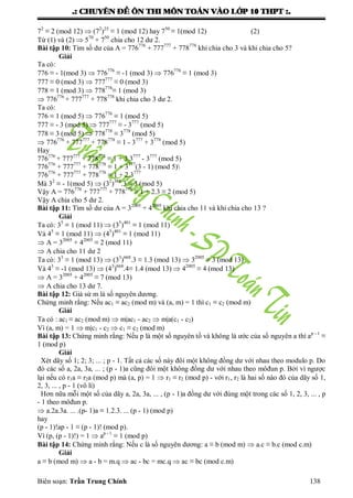 .: CHUYEÂN ÑEÀ OÂN THI MOÂN TOAÙN VAØO LÔÙP 10 THPT :.
Biên soạn: Trần Trung Chính 138
72
≡ 2 (mod 12)  (72
)25
≡ 1 (mod 12) hay 750
≡ 1(mod 12) (2)
Từ (1) và (2)  570
+ 750
chia cho 12 dƣ 2.
Bài tập 10: Tìm số dƣ của A = 776776
+ 777777
+ 778778
khi chia cho 3 và khi chia cho 5?
Giải
Ta có:
776 ≡ - 1(mod 3)  776776
≡ -1 (mod 3)  776776
≡ 1 (mod 3)
777 ≡ 0 (mod 3)  777777
≡ 0 (mod 3)
778 ≡ 1 (mod 3)  778778
≡ 1 (mod 3)
 776776
+ 777777
+ 778778
khi chia cho 3 dƣ 2.
Ta có:
776 ≡ 1 (mod 5)  776776
≡ 1 (mod 5)
777 ≡ - 3 (mod 5)  777777
≡ - 3777
(mod 5)
778 ≡ 3 (mod 5)  778778
≡ 3778
(mod 5)
 776776
+ 777777
+ 778778
≡ 1 - 3777
+ 3778
(mod 5)
Hay
776776
+ 777777
+ 778778
≡ 1 + 3.3777
- 3777
(mod 5)
776776
+ 777777
+ 778778
≡ 1 + 3777
(3 - 1) (mod 5)
776776
+ 777777
+ 778778
≡ 1 + 2.3777
Mà 32
≡ - 1(mod 5)  (32
)388
.3 ≡ 3 (mod 5)
Vậy A = 776776
+ 777777
+ 778778
≡ 1 + 2.3 ≡ 2 (mod 5)
Vậy A chia cho 5 dƣ 2.
Bài tập 11: Tìm số dƣ của A = 32005
+ 42005
khi chia cho 11 và khi chia cho 13 ?
Giải
Ta có: 35
≡ 1 (mod 11)  (35
)401
≡ 1 (mod 11)
Và 45
≡ 1 (mod 11)  (45
)401
≡ 1 (mod 11)
 A = 32005
+ 42005
≡ 2 (mod 11)
 A chia cho 11 dƣ 2
Ta có: 33
≡ 1 (mod 13)  (33
)668
.3 ≡ 1.3 (mod 13)  32005
≡ 3 (mod 13)
Và 43
≡ -1 (mod 13)  (43
)668
.4≡ 1.4 (mod 13)  42005
≡ 4 (mod 13)
 A = 32005
+ 42005
≡ 7 (mod 13)
 A chia cho 13 dƣ 7.
Bài tập 12: Giả sử m là số nguyên dƣơng.
Chứng minh rằng: Nếu ac1 ≡ ac2 (mod m) và (a, m) = 1 thì c1 ≡ c2 (mod m)
Giải
Ta có : ac1 ≡ ac2 (mod m)  m|ac1 - ac2  m|a(c1 - c2)
Vì (a, m) = 1  m|c1 - c2  c1 ≡ c2 (mod m)
Bài tập 13: Chứng minh rằng: Nếu p là một số nguyên tố và không là ƣớc của số nguyên a thì ap - 1
≡
1 (mod p)
Giải
Xét dãy số 1; 2; 3; ... ; p - 1. Tất cả các số này đôi một không đồng dƣ với nhau theo modulo p. Do
đó các số a, 2a, 3a, ... ; (p - 1)a cũng đôi một không đồng dƣ với nhau theo môđun p. Bởi vì ngƣợc
lại nếu có r1a ≡ r2a (mod p) mà (a, p) = 1  r1 ≡ r2 (mod p) - với r1, r2 là hai số nào đó của dãy số 1,
2, 3, ... , p - 1 (vô lí)
Hơn nữa mỗi một số của dãy a, 2a, 3a, ... , (p - 1)a đồng dƣ với đúng một trong các số 1, 2, 3, ... , p
- 1 theo môđun p.
 a.2a.3a. ... .(p- 1)a ≡ 1.2.3. ... (p - 1) (mod p)
hay
(p - 1)!ap - 1 ≡ (p - 1)! (mod p).
Vì (p, (p - 1)!) = 1  ap - 1
≡ 1 (mod p)
Bài tập 14: Chứng minh rằng: Nếu c là số nguyên dƣơng: a ≡ b (mod m)  a.c ≡ b.c (mod c.m)
Giải
a ≡ b (mod m)  a - b = m.q  ac - bc = mc.q  ac ≡ bc (mod c.m)
 