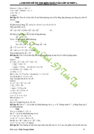 .: CHUYEÂN ÑEÀ OÂN THI MOÂN TOAÙN VAØO LÔÙP 10 THPT :.
Biên soạn: Trần Trung Chính 13
Giả sử x = 2m, y = 2m' + 1
 b = 4m2
+ 4m'(m' + 1) + 1
 b = 4z + 1
 đpcm.
Bài tập 43: Tìm số có hai chữ số mà bình phƣơng của số ấy bằng lập phƣơng của tổng các chữ số
của nó.
Giải
Số phải tìm có dạng ab , với a, b  N và 1  a  9, 0  b  9
Theo giả thiết, ta có:
          
2 3 2 3
ab a b 10a b a b (1)
Hệ thức (1) chứng tỏ ab là một số lập phƣơng.
ab = t3
, t  N
Và (a + b) là một số chính phƣơng.
a + b = l2
, l  N.
10  ab  99  ab = 27 hoặc ab = 64
ab = 27  a + b = 9
ab = 64  a + b = 10  l2
(loại)
Vậy số phải tìm là ab = 27.
Bài tập 44: Tìm 3 số lẻ liên tiếp mà tổng bình phƣơng là một số có 4 chữ số giống nhau.
Giải
Cách 1:
A = (2n - 1)2
+ (2n + 1)2
+ (2n + 3)
= 12n2
+ 12n + 11
= aaaa = 1111a, (vì a lẻ và 1  a  9)
 11(101a - 1) = 12n(n + 1)
 101a - 1  3
Mà 1  2a - 1 17 và 2a - 1 lẻ nên 2a - 1 = 3, 9, 15
Vì a lẻ do đó: a = 5  n = 21.
Vậy 3 số phải tìm là 41, 43, 45.
Cách 2:
A = x2
+ (x + 2)2
+ (x + 4)2
= 3x2
+ 12x + 20
= aaaa = 1111a, a lẻ
 3(x + 2) = 1111a - 8
 1111a - 83
 a - 2 3  a = 5, 8
Mà a lẻ nên a = 5
 x = 41
Suy ra 3 số phải tìm là 41, 43, 45.
Bài tập 45: Cho x2
+ 2y là một số chính phƣơng với x, y  N. Chứng minh x2
+ y bằng tổng của 2
số chính phƣơng.
Giải
Vì x, y  N nên x2
+ 2y > x
Do x2
+ 2y là số chính phƣơng, ta có:
x2
+ 2y = (x + t)2
, với t  N.
 2y = t2
+ x  t = 2k, k  Z+
Do đó: 2y = 4k2
+ 4kx  y = 2k2
+ 2kx,
 x2
+ y = (x + k)2
+ k2
, đpcm.
Bài tập 46: Tìm những số nhỏ hơn một triệu chia hết cho 61 và 5 sao cho phần còn lại khi tìm căn
www.VNMATH.com
 