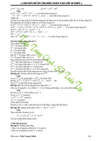 .: CHUYEÂN ÑEÀ OÂN THI MOÂN TOAÙN VAØO LÔÙP 10 THPT :.
Biên soạn: Trần Trung Chính 140
c) 84n + 1
(n  N) d) 1423
+ 2323
+ 7023
.
Giải
a) 430
= 42.15
= (42
)15
= 1615
= …6 có chữ số tận cùng là 6
421
= 420 + 1
= (42
)10
.4 = 1610
.4 = (…6).4 = … 4 có chữ số tận cùng là 4.
Nhận xét:
Số nào có số tận cùng là 4 thì khi nâng lên luỹ thừa với số mũ tự nhiên chẵn thì có số tận cùng là 6,
khi nâng lên với số mũ tự nhiên lẻ có số tận cùng là 4).
b) 3103
= 3102
.3 = (32
)51
.3 = 951
.3 = (… 9).3 = … 7 có chữ số tận cùng là 7.
c) 84n + 1
= 84n
.8 = (23
)4n
.8 = 212n
.8 = (24
)3n
.8 = 163n
.8 = (…6).8 = …. 8 có chữ số tận cùng là 8.
d) 1423
= 1422
.14 = (… 6).14 = …. 4
2323
= 2322
.23 = (232
)11
.23 = ( … 9).23 = …7
7023
= … 0
Vậy: 1423
+ 2323
+ 7023
=…4 +…7 +…0 = … 1 có chữ số tận cùng là 1.
Tìm hai số tận cùng của số an
:
Ta có nhận xét sau:
220
≡ 76 (mod 100)
320
≡ 01 (mod 100)
65
≡ 76 (mod 100)
74
≡ 01 (mod 100)
Mà 76n
≡ 76 (mod 100), với n ≥ 1
5n
≡ 25 (mod 100), với n ≥ 2
Suy ra kết quả sau với k là số tự nhiên khác 0.
a20k
≡ 00 (mod 100) nếu a ≡ 0 (mod 10)
a20k
≡ 01 (mod 100) nếu a ≡ 1; 3; 7; 9 (mod 10)
a20k
≡ 25 (mod 100) nếu a ≡ 5 (mod 10)
a20k
≡ 76 (mod 100 nếu a ≡ 2; 4; 6; 8 (mod 10)
Vậy để tìm hai chữ số tận cùng của an, ta lấy số mũ n chia cho 20.
Bài tập 18: Tìm hai chữ số tận cùng của 22003
.
Giải
Ta có : 220
≡ 76 (mod 100)  220k
≡ 76 (mod 100)
Do đó : 22003
= 23
.(220
)100
= 8.(220
)100
= ( … 76).8 = …08.
Vậy 22003
có hai chữ số tận cùng là 08.
Bài tập 19: Cho p là số nguyên tố có dạng 4k + 3.
Cho các số nguyên x và y. Biết x2
+ y2
p. Chứng minh rằng: x và y chia hết cho p.
Giải
Giả sử: (x, p) = 1 thì ta thấy (y, p) = 1.
Ta có: x2
 - y2
(mod p)
 x4k+3
 - y4k+3
(mod p)
 1  -1 (mod p)
(Theo định lý Fermat)
Do đó, (x, p)  1 nên x chia hết cho p và dễ thấy y cũng chia hết cho p.
Bài tập 20: Chứng minh rằng: Với n > 1 thì 
 
n
3 n 1
2 1 3 .
Giải
Theo nhị thức Newton, ta có:
   
     
nn 33 n 1 n 1
2 1 3 1 1 3 .A 3
Ta suy ra điều phải chứng minh.
3. Bài tập tự luyện:
Bài tập 1: Chứng minh rằng:
- Nếu a là số nguyên chẵn thì a2
 0 mod 4,
- Nếu a là số nguyên lẻ thì a2
 1 mod 4.
 