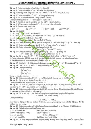 .: CHUYEÂN ÑEÀ OÂN THI MOÂN TOAÙN VAØO LÔÙP 10 THPT :.
Biên soạn: Trần Trung Chính 141
Bài tập 2: Chứng minh rằng nếu a lẻ thì a2
 1 mod 8
Bài tập 3: Chứng minh rằng n7
– n  42 với n nguyên dƣơng
Bài tập 4: Chứng minh rằng nếu a + b + c  30 thì a5
+ b5
+ c5
 30 (a, b, c  Z)
Bài tập 5: Chứng minh rằng
n
3
5 7 12  với n nguyên dƣơng
Bài tập 6: Giả sử n là số tự nhiên không chia hết cho 17.
Chứng minh rằng hoặc n8
– 1  17 hoặc n8
+ 1 chia hết 17
Bài tập 7: Tìm tất cả các số nguyên n sao cho n.2n
+ 1 chia hết cho 3.
Bài tập 8: Với số nguyên n nào ta có 12
+ 22
+ …+ (n – 1)2
 0 mod n
Bài tập 9: Tìm dƣ trong phép chia
a)
19
34
23 :17 b) 2345
46 :37 c)
54
237
239 :135 d) 1000000 10
2 :3
Bài tập 10: Giải hệ
a) x  1 mod 2, x  2 mod 3, x  3 mod 5
b) x  2 mod 11, x  3 mod 12, x  4 mod 13, x  5 mod 17, x  6 mod 19
c) x  5 mod 6, x  3 mod 10, x  8 mod 15
Bài tập 11: Chứng minh định lý đảo của định lý Wilson
Bài tập 12: Chứng minh rằng nếu p, q là các số nguyên tố khác nhau thì q 1 p 1
p q 
  1 mod pq
Bài tập 13: Chứng minh nếu p nguyên tố và ap
 bp
mod p thì ap
 bp
mod p2
Bài tập 14: Chứng minh rằng nếu p là số nguyên tố lẻ thì:
12
.32
…(p– 4)2
(p –2)2
 (–1)(p+1)/2
mod p
Bài tập 15: Chứng minh rằng nếu p nguyên tố thì (p – 2)! – 1  p nhƣng nếu
p > 5 thì (p –2)! – 1 không phải là một lũy thừa của p
Bài tập 16: Giả sử hàm số f: N*  N* thỏa mãn điều kiện f(mf(n)) = n2
f(m) m, n N*
a) Chứng minh rằng f(2009) hoặc là số nguyên tố hoặc là bình phƣơng của một số nguyên tố
b) Hãy xây dựng một hàm f thỏa mãn điều kiện trên.
Bài tập 17: Cho (a, b) = 1. Chứng minh rằng mọi ƣớc lẻ của A =
n n
2 2
a b đều có dạng 2n+1
k + 1.
Bài tập 18: Cho * x 2
x N : 2 1 x   . Chứng minh rằng x = 3.
Bài tập 19: Chứng minh rằng:
2 2 2
2 2 2
x 6y z
6x y t
  

 
không có nghiệm nguyên.
Bài tập 20: Chứng minh rằng 1! + 2! + ... + n! là số chính phƣơng khi và chỉ khi n = 3.
Bài tập 21: Giả sử a, b, c là các số nguyên, c > 0.
Chứng minh rằng a  b (mod c) thì (a, c) = (b, c).
Bài tập 22: Giả sử a, b, k, m là các số nguyên, k, m > 0, (a, m) = 1. Chứng minh rằng nếu ak
 bk
(mod m) và ak+1
 bk+1
(mod m) thì a  b (mod m).
Bài tập 23: Chứng minh rằng nếu p nguyên tố và k nguyên dƣơng thì nghiệm duy nhất của đồng dƣ
x2
 x (mod pk
) là x  0 hoặc x  1 (mod pk
)
Bài tập 24: Giả sử m1, m2, ..., mk là các số nguyên dƣơng đôi một nguyên tố cùng nhau.
M = m1m2 ... mk và Mj = M/mj
Chứng minh rằng:
M1a1 + M2a2 + ... + Mkak
Chạy trên hệ thặng dƣ đầy đủ modulo M khi a1, a2, ..., ak tƣơng ứng chạy trên hệ thặng dƣ đầy đủ
modulo m1, m2, ..., mk.
Bài tập 25: Chứng minh rằng với mỗi số nguyên dƣơng m đều có vô số Fibonaci fn là bội của m.
Bài tập 26: Giải các phƣơng trình đồng dƣ sau:
a) 19x  30 (mod 40) b) 103x  444 (mod 999)
c) 980x  1500 (mod 1600) d) 3x  2 (mod 7)
e) 6x  3 (mod 9) f) 17x  14 (mod 21)
g) 15x  9 (mod 25) h) 128x  833 (mod 1001)
Bài tập 27: Giả sử p là nguyên tố và k nguyên dƣơng. Chứng minh rằng đồng dƣ x2
 1 (mod pk
) có
www.VNMATH.com
 