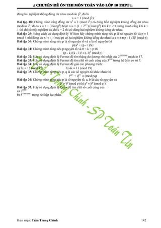 .: CHUYEÂN ÑEÀ OÂN THI MOÂN TOAÙN VAØO LÔÙP 10 THPT :.
Biên soạn: Trần Trung Chính 142
đúng hai nghiệm không đồng dƣ nhau modulo pk
, đó là
x   1 (mod pk
)
Bài tập 28: Chứng minh rằng đồng dƣ x2
 1 (mod 2k
) có đúng bốn nghiệm không đồng dƣ nhau
modulo 2k
, đó là x   1 (mod pk
) hoặc x   (1 + 2k-1
) (mod pk
) khi k > 2. Chứng minh rằng khi k =
1 thì chỉ có một nghiệm và khi k = 2 thì có đúng hai nghiệm không đồng dƣ nhau.
Bài tập 29: Bằng cách dử dụng định lý Wilson hãy chứng minh rằng nếu p là số nguyên tố và p  1
(mod 4) thì đồng dƣ x2
 -1 (mod p) có hai nghiệm không đồng dƣ nhau là x   ((p - 1)/2)! (mod p)
Bài tập 30: Chứng minh rằng nếu p là số nguyên tố và a là số nguyên thì
p|(ap
+ (p - 1)!a)
Bài tập 31: Chứng minh rằng nếu p nguyên tố và 0 < k < p thì
(p - k)!(k - 1)!  (-1)k
(mod p)
Bài tập 32: Hãy sử dụng định lý Fermat để tìm thặng dƣ dƣơng nhỏ nhất của 21000000
modulo 17.
Bài tập 33: Hãu sử dụng định lý Fermat để tìm chữ số cuối cùng của 3100
trong hệ đếm cơ số 7.
Bài tập 34: Hãy sử dụng định lý Fermat để giải các phƣơng trình:
a) 7x  12 (mod 17) b) 4x  11 (mod 19)
Bài tập 35: Chứng minh rằng nếu p, q là các số nguyên tố khác nhau thì
Pq-1
+ qp-1
 (mod pq)
Bài tập 36: Chứng minh rằng nếu p là số nguyên tố, a, b là các số nguyên và
ap
 bp
(mod p) thì ap
 bp
(mod p2
)
Bài tập 37: Hãy sử dụng định lý Euler để tìm chữ số cuối cùng của:
a) 71000
b) 51000 000
trong hệ thập lục phân.
 