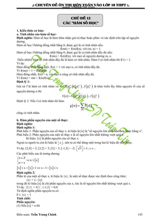 .: CHUYEÂN ÑEÀ OÂN THI MOÂN TOAÙN VAØO LÔÙP 10 THPT :.
Biên soạn: Trần Trung Chính 143
CHUÛ ÑEÀ 12
CAÙC "HAØM SOÁ HOÏC"
1. Kiến thức cơ bản:
a. Tính nhân của hàm số học:
Định nghĩa: Hàm số học là hàm thừa nhận giá trị thực hoặc phức và xác định trên tập số nguyên
dƣơng.
Hàm số học f không đồng nhất bằng 0, đƣợc gọi là có tính nhân nếu:
f(mn) = f(m)f(n), với (m, n) = 1.
Hàm số học f không đồng nhất bằng 0, đƣợc gọi là có tính nhân đầy đủ nếu:
f(mn) = f(m)f(n), với mọi số nguyên dƣơng m, n.
Hiển nhiên, hàm số tính nhân đầy đủ là hàm có tính nhân. Hàm f có tính nhân thì f(1) = 1.
Ví dụ:
Hàm đồng nhất bằng một, f(n) = 1 với mọi n, có tính nhân đầy đủ.
Vì f(mn) = 1 = f(m)f(n).
Hàm đồng nhất, f(n) = n, với mọi n cũng có tính nhân đầy đủ.
Vì f(mn) = mn = f(m)f(n).
Định lý 1:
Giả sử f là hàm có tính nhân và        
 1 2 k
1 2 kn f p f p ...f p là khai triển lũy thừa nguyên tố của số
nguyên dƣơng n thì
         
 1 2 k
1 2 kf n f p f p ...f p
Định lý 2: Nếu f có tính nhân thì hàm
   
d|n
g n f d 
cũng có tính nhân.
b. Hàm phần nguyên của một số thực:
Định nghĩa:
Định nghĩa 1:
Phát biểu 1: Phần nguyên của số thực x, kí hiệu là [x] là "số nguyên lớn nhất nhỏ hơn hoặc bằng x".
Phát biểu 2: Phần nguyên của một số thực x là số nguyên lớn nhất không vƣợt quá x.
Kí hiệu: [x] là phần nguyên của số thực x.
Ngoài ra ngƣời ta còn kí hiệu là   x , nên ta có thể dùng một trong hai kí hiệu đó đều đƣợc.
Ví dụ: [2,9] = 2; [3,2] = 3; [3] = 3; [-1,5] = -2;    3 1; v.v...
Các phát biểu sau là tƣơng đƣơng:
 
     

 

      
n Z
n x
n x
x x x 1 x 1 x x
Định nghĩa 2:
Phần lẻ của một số thực x, kí hiệu là {x}, là một số thực đƣợc xác định theo công thức:
{x} = x - [x]
trong đó kí hiệu [x] là chỉ phần nguyên của x, tức là số nguyên lớn nhất không vƣợt quá x.
Ví dụ: {2,1} = 0,1 ; {-1,2} = 0,8.
Từ định nghĩa phần nguyên ta có:
0  {x} < 1
Tính chất:
Phần nguyên:
(1) Nếu [x] = a thì
www.VNMATH.com
 