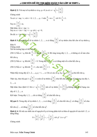 .: CHUYEÂN ÑEÀ OÂN THI MOÂN TOAÙN VAØO LÔÙP 10 THPT :.
Biên soạn: Trần Trung Chính 145
Định lý 2: Với mọi số tự nhiên n và q, q  0, ta có: n <
  
  
  
n
q 1
q
Chứng minh
Ta có: n = mq + r, với r = 0, 1, 2, ..., q - 1 nên  
n r
m
q q
với  
r
0 1
q
.
Suy ra:
 
 
 
n
m.
q
Mặt khác, từ n = mq + r.
Suy ra: n = (m + 1)q + r - q, với r - q < 0,
Do đó: n < (m + 1)q =
  
  
  
n
q 1
q
.
Định lí 3: Trong dãy n số tự nhiên 1, 2, ..., n có đúng
 
 
 
n
q
số tự nhiên chia hết cho số tự nhiên q
khác 0.
Chứng minh
Xét ba trƣờng hợp có thể xảy ra:
(TH 1) Nếu n < q. Khi đó 
n
1
q
, do đó
 
 
 
n
q
= 0. Rõ ràng trong dãy 1, 2, ..., n không có số nào chia
hết cho q.
(TH 2) Nếu n = q. Khi đó
 
 
 
n
q
= 0. Trong dãy 1, 2, ..., n có đúng một số n chia hết cho q.
(TH 3) Nếu n > q. Khi đó 
n
1
q
, cho nên
 
 
 
n
q
 1.
Nhận thấy trong dãy số 1, 2, ..., q, q + 1, ..., n. Chỉ có các số q, 2q, 3q, ...,
 
 
 
n
q
q chia hết cho q.
Thật vậy, theo hệ quả 1: q
 
 
 
n
q
 n nên số tự nhiên q
 
 
 
n
q
chia hết cho q là một số tự hạng của dãy 1,
2, ..., n.
Mặt khác theo định lí 2 thì n < q
  
  
  
n
1
q
nên số tự nhiên
  
  
  
n
1
q
q không phải là số hạng của
dãy số 1, 2, .., n.
Kết luận: Trong dãy 1, 2, ..., chỉ có đúng
 
 
 
n
q
số chia hết cho q.
Hệ quả 2: Trong dãy số tự nhiên 1, 2, ..., n có đúng
 
 
 
2
n
q
số chia hết cho q2
, có đúng
 
 
 
3
n
q
số chia
hết cho q3
, ... có đúng
 
 
 
k
n
q
số chia hết cho qk
.
Định lý 4: Số mũ cao nhất của số nguyên tố p có trong phân tích ra thừa số nguyên tố của tích 1.2...n
đúng bằng:
     
        
     
2 k
n n n
S ...
p p p
, với 
 k k 1
p n p
Chứng minh
www.VNMATH.com
 