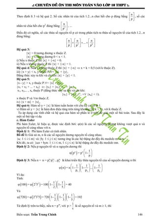 .: CHUYEÂN ÑEÀ OÂN THI MOÂN TOAÙN VAØO LÔÙP 10 THPT :.
Biên soạn: Trần Trung Chính 146
Theo định lí 3 và hệ quả 2. Số các nhân tử của tích 1.2...n chai hết cho p đúng bằng
 
 
 
n
p
, số các
nhân tử chia hết cho p2
đúng bằng
 
 
 
2
n
p
, ...
Điều đó có nghĩa, số các thừa số nguyên tố p có trong phân tích ra thừa số nguyên tố của tích 1.2...n
đúng bằng:
     
       
     
2 k
n n n
...
p p p
Hệ quả 3:
{x} = 0 tƣơng đƣơng x thuộc Z.
{x} = x tƣơng đƣơng 0 < x < 1.
i) Nếu x thuộc Z thì {x} + {-x} = 0.
ii) Nếu x không thuộc Z thì {x} + {-x} = 1.
Hệ quả 4: Nếu x không thuộc Z thì {x} = {-x}  x = k + 0,5 (với k thuộc Z).
iii) {x + y} < x, y thuộc P.= {x} + {y},
Đẳng thức xảy ra khi và chỉ khi {x} + {y} < 1.
Hệ quả 5:
{x - y} > x, y thuộc P.= {x} - {y},
{x1 + x2 + ... + xn}  {x1} + {x2} +... + {xn},
x1, x2,... , xn thuộc P (đẳng thức xảy xa khi và chỉ khi:
{x1} + {x2} +... + {xn} < 1).
x thuộc P và m thuộc Z.
iv) {x + m} = {x},
Hệ quả 6: Hàm số y = {x} là hàm tuần hoàn với chu kỳ cơ sở là 1.
v) Hàm số y = {x} là hàm đơn điệu tăng trên từng khoảng [k; k + 1), với k thuộc Z.
Ta áp dụng các tính chất và hệ quả của hàm số phần lẻ ở trên để giải một số bài toán. Sau đây là
một số bài tập ví dụ
c. Hàm Euler
Phi hàm Euler, kí hiệu , đƣợc xác định bởi: (n) là các số nguyên dƣơng không vƣợt quá n và
nguyên tố cùng nhau với n.
Định lý 1: Phi hàm Euler có tính nhân.
Bổ đề 1: Giả sử m, n là các số nguyên dƣơng nguyên tố cùng nhau;
{ai: 1  i  m} và {bj: 1  j  n} tƣơng ứng là các hệ thặng dƣ đầy đủ modulo m và n.
Khi đó, ta có: {ain + bjm: 1  i  m, 1  j  n} là hệ thặng dƣ đầy đủ modulo mn.
Định lý 2: Nếu p nguyên tố và  nguyên dƣơng thì
 α α 1
υ p = p 1-
p
 
 
 
Định lý 3: Nếu n = 1 2 kα α α
1 2 kn = p p ...p là khai triển lũy thừa nguyên tố của số nguyên dƣơng n thì
 
1 2 k
1 1 1
υ n = n 1- 1- ... 1-
p p p
    
    
    
Ví dụ:
Tính:
   2 2 1 1
υ 100 = υ 2 5 =100 1- 1- = 40
2 5
  
  
  
Và
   4 2 1 1 1
υ 720 = υ 2 3 5 = 720 1- 1- 1- =192
2 3 5
   
   
   
Từ định lý trên ta thấy, nếu n = pm
, với
1
p >
ε
là số nguyên tố và m  1, thì
 