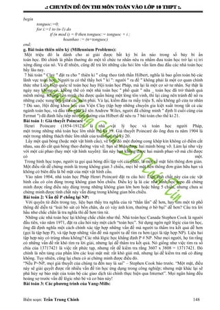 .: CHUYEÂN ÑEÀ OÂN THI MOÂN TOAÙN VAØO LÔÙP 10 THPT :.
Biên soạn: Trần Trung Chính 148
begin
tonguoc:=0;
for i:=1 to (n-1) do
if (n mod i) = 0 then tonguoc:= tonguoc + i ;
hoanhao := (n=tonguoc)
end;
g. Bài toán thiên niên kỷ (Millennium Problems):
Một triệu đô la dành cho ai giải đƣợc bất kỳ bí ẩn nào trong số bảy bí ẩn
toán học. Đó chính là phần thƣởng do một tổ chức tƣ nhân nêu ra nhằm đƣa toán học trở lại vị trí
xứng đáng của nó. Và dĩ nhiên, cũng để trả lời những câu hỏi lớn vẫn làm đau đầu các nhà toán học
bấy lâu nay.
7 bài toán " Clay " đặt ra cho " thiên kỉ " cũng theo tinh thần Hilbert, nghĩa là bao gồm toàn bộ các
lãnh vực toán học. Ngƣời ta có thể thấy hơi " kì ": ngƣời " ra đề " không phải là một cơ quan chính
thức nhƣ Liên hiệp quốc tế toán học hay Hội toán học Pháp, mà lại là một cơ sở tƣ nhân. Sự thật là
ngày nay không có, không thể có một nhà toán học " phổ quát " nữa _ toán học đã trở thành quá
mênh mông. Không còn minh chủ đƣợc quần hùng một lòng tôn vinh, thì lại càng nên tránh để nổ ra
những cuộc xung đột giữa các môn phái. Vả lại, kiếm đâu ra mấy triệu $, nếu không gõ cửa tƣ nhân
? Dù sao, Hội đồng khoa học của Viện Clay (tập hợp những chuyên gia kiệt xuất trong tất cả các
ngành toán học, và đầu tiên phải kể tên Andrew Wiles, ngƣời đã chứng minh " định lí cuối cùng của
Fermat ") đã đánh liều tiếp nối con đƣờng của Hilbert để nêu ra 7 bài toán cho thế kỉ 21.
Bài toán 1: Giả thuyết Poincaré
Henri Poincare (1854-1912), là nhà vật lý học và toán học ngƣời Pháp,
một trong những nhà toán học lớn nhất thế kỷ 19. Giả thuyết Poincaré do ông đƣa ra năm 1904 là
một trong những thách thức lớn nhất của toán học thế kỷ 20.
Lấy một quả bóng (hoặc một vật hình cầu), vẽ trên đó một đƣờng cong khép kín không có điểm cắt
nhau, sau đó cắt quả bóng theo đƣờng vừa vẽ: bạn sẽ nhận đƣợc hai mảnh bóng vỡ. Làm lại nhƣ vậy
với một cái phao (hay một vật hình xuyến): lần này bạn không đƣợc hai mảnh phao vỡ mà chỉ đƣợc
có một.
Trong hình học topo, ngƣời ta gọi quả bóng đối lập với cái phao, là một về mặt liên thông đơn giản.
Một điều rất dễ chứng minh là trong không gian 3 chiều, mọi bề mặt liên thông đơn giản hữu hạn và
không có biên đều là bề mặt của một vật hình cầu.
Vào năm 1904, nhà toán học Pháp Henri Poincaré đặt ra câu hỏi: Liệu tính chất này của các vật
hình cầu có còn đúng trong không gian bốn chiều. Điều kỳ lạ là các nhà hình học topo đã chứng
minh đƣợc rằng điều này đúng trong những không gian lớn hơn hoặc bằng 5 chiều, nhƣng chƣa ai
chứng minh đƣợc tính chất này vẫn đúng trong không gian bốn chiều.
Bài toán 2: Vấn đề P chống lại NP:
Với quyển từ điển trong tay, liệu bạn thấy tra nghĩa của từ “thằn lắn” dễ hơn, hay tìm một từ phổ
thông để diễn tả “loài bò sát có bốn chân, da có vảy ánh kim, thƣờng ở bờ bụi” dễ hơn? Câu trả lời
hầu nhƣ chắc chắn là tra nghĩa thì dễ hơn tìm từ.
Những các nhà toán học lại không chắc chắn nhƣ thế. Nhà toán học Canada Stephen Cook là ngƣời
đầu tiên, vào năm 1971, đặt ra câu hỏi này một cách “toán học”. Sử dụng ngôn ngữ lôgic của tin học,
ông đã định nghĩa một cách chính xác tập hợp những vấn đề mà ngƣời ta thẩm tra kết quả dễ hơn
(gọi là tập hợp P), và tập hợp những vấn đề mà ngƣời ta dễ tìm ra hơn (gọi là tập hợp NP). Liệu hai
tập hợp này có trùng nhau không? Các nhà lôgic học khẳng định P # NP. Nhƣ mọi ngƣời, họ tin rằng
có những vấn đề rất khó tìm ra lời giải, nhƣng lại dễ thẩm tra kết quả. Nó giống nhƣ việc tìm ra số
chia của 13717421 là việc rất phức tạp, nhƣng rất dễ kiểm tra rằng 3607 x 3808 = 13717421. Đó
chính là nền tảng của phần lớn các loại mật mã: rất khó giải mã, nhƣng lại dễ kiểm tra mã có đúng
không. Tuy nhiên, cũng lại chƣa có ai chứng minh đƣợc điều đó.
“Nếu P=NP, mọi giả thuyết của chúng ta đến nay là sai” – Stephen Cook báo trƣớc. “Một mặt, điều
này sẽ giải quyết đƣợc rất nhiều vấn đề tin học ứng dụng trong công nghiệp; nhƣng mặt khác lại sẽ
phá hủy sự bảo mật của toàn bộ các giao dịch tài chính thực hiện qua Internet”. Mọi ngân hàng đều
hoảng sợ trƣớc vấn đề lôgic nhỏ bé và cơ bản này!
Bài toán 3: Các phương trình của Yang-Mills:
 