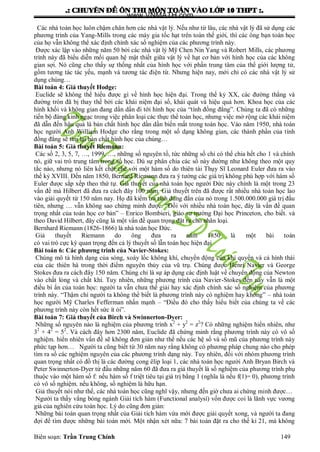 .: CHUYEÂN ÑEÀ OÂN THI MOÂN TOAÙN VAØO LÔÙP 10 THPT :.
Biên soạn: Trần Trung Chính 149
Các nhà toán học luôn chậm chân hơn các nhà vật lý. Nếu nhƣ từ lâu, các nhà vật lý đã sử dụng các
phƣơng trình của Yang-Mills trong các máy gia tốc hạt trên toàn thế giới, thì các ông bạn toán học
của họ vẫn không thể xác định chính xác số nghiệm của các phƣơng trình này.
Đƣợc xác lập vào những năm 50 bởi các nhà vật lý Mỹ Chen Nin Yang và Robert Mills, các phƣơng
trình này đã biểu diễn mối quan hệ mật thiết giữa vật lý về hạt cơ bản với hình học của các không
gian sợi. Nó cũng cho thấy sự thống nhất của hình học với phần trung tâm của thể giới lƣợng tử,
gồm tƣơng tác tác yếu, mạnh và tƣơng tác điện từ. Nhƣng hiện nay, mới chỉ có các nhà vật lý sử
dụng chúng…
Bài toán 4: Giả thuyết Hodge:
Euclide sẽ không thể hiểu đƣợc gì về hình học hiện đại. Trong thế kỷ XX, các đƣờng thẳng và
đƣờng tròn đã bị thay thế bởi các khái niệm đại số, khái quát và hiệu quả hơn. Khoa học của các
hình khối và không gian đang dần dần đi tới hình học của “tính đồng đẳng”. Chúng ta đã có những
tiến bộ đáng kinh ngạc trong việc phân loại các thực thể toán học, nhƣng việc mở rộng các khái niệm
đã dẫn đến hậu quả là bản chất hình học dần dần biến mất trong toán học. Vào năm 1950, nhà toán
học ngƣời Anh William Hodge cho rằng trong một số dạng không gian, các thành phần của tính
đồng đẳng sẽ tìm lại bản chất hình học của chúng…
Bài toán 5: Giả thuyết Riemann:
Các số 2, 3, 5, 7, …, 1999, …, những số nguyên tố, tức những số chỉ có thể chia hết cho 1 và chính
nó, giữ vai trò trung tâm trong số học. Dù sự phân chia các số này dƣờng nhƣ không theo một quy
tắc nào, nhƣng nó liên kết chặt chẽ với một hàm số do thiên tài Thụy Sĩ Leonard Euler đƣa ra vào
thế kỷ XVIII. Đến năm 1850, Bernard Riemann đƣa ra ý tƣởng các giá trị không phù hợp với hàm số
Euler đƣợc sắp xếp theo thứ tự. Giả thuyết của nhà toán học ngƣời Đức này chính là một trong 23
vấn đề mà Hilbert đã đƣa ra cách đây 100 năm. Giả thuyết trên đã đƣợc rất nhiều nhà toán học lao
vào giải quyết từ 150 năm nay. Họ đã kiểm tra tính đúng đắn của nó trong 1.500.000.000 giá trị đầu
tiên, nhƣng … vẫn không sao chứng minh đƣợc. “Đối với nhiều nhà toán học, đây là vấn đề quan
trọng nhất của toán học cơ bản” – Enrico Bombieri, giáo sƣ trƣờng Đại học Princeton, cho biết. và
theo David Hilbert, đây cũng là một vấn đề quan trọng đặt ra cho nhân loại.
Bernhard Riemann (1826-1866) là nhà toán học Đức.
Giả thuyết Riemann do ông đƣa ra năm 1850 là một bài toán
có vai trò cực kỳ quan trọng đến cả lý thuyết số lẫn toán học hiện đại
Bài toán 6: Các phương trình của Navier-Stokes:
Chúng mô tả hình dạng của sóng, xoáy lốc không khí, chuyển động của khí quyển và cả hình thái
của các thiên hà trong thời điểm nguyên thủy của vũ trụ. Chúng đƣợc Henri Navier và George
Stokes đƣa ra cách đây 150 năm. Chúng chỉ là sự áp dụng các định luật về chuyển động của Newton
vào chất lỏng và chất khí. Tuy nhiên, những phƣơng trình của Navier-Stokes đến nay vẫn là một
điều bí ẩn của toán học: ngƣời ta vẫn chƣa thể giải hay xác định chính xác số nghiệm của phƣơng
trình này. “Thậm chí ngƣời ta không thể biết là phƣơng trình này có nghiệm hay không” – nhà toán
học ngƣời Mỹ Charles Fefferman nhấn mạnh – “Điều đó cho thấy hiểu biết của chúng ta về các
phƣơng trình này còn hết sức ít ỏi”.
Bài toán 7: Giả thuyết của Birch và Swinnerton-Dyer:
Những số nguyên nào là nghiệm của phƣơng trình x2
+ y2
= z2
? Có những nghiệm hiển nhiên, nhƣ
32
+ 42
= 52
. Và cách đây hơn 2300 năm, Euclide đã chứng minh rằng phƣơng trình này có vô số
nghiệm. hiển nhiên vấn đề sẽ không đơn giản nhƣ thế nếu các hệ số và số mũ của phƣơng trình này
phức tạp hơn… Ngƣời ta cũng biết từ 30 năm nay rằng không có phƣơng pháp chung nào cho phép
tìm ra số các nghiệm nguyên của các phƣơng trình dạng này. Tuy nhiên, đối với nhóm phƣơng trình
quan trọng nhất có đồ thị là các đƣờng cong êlip loại 1, các nhà toán học ngƣời Anh Bryan Birch và
Peter Swinnerton-Dyer từ đầu những năm 60 đã đƣa ra giả thuyết là số nghiệm của phƣơng trình phụ
thuộc vào một hàm số f: nếu hàm số f triệt tiêu tại giá trị bằng 1 (nghĩa là nếu f(1)= 0), phƣơng trình
có vô số nghiệm. nếu không, số nghiệm là hữu hạn.
Giả thuyết nói nhƣ thế, các nhà toán học cũng nghĩ vậy, nhƣng đến giờ chƣa ai chứng minh đƣợc…
Ngƣời ta thấy vắng bóng ngành Giải tích hàm (Functional analysí) vốn đƣợc coi là lãnh vực vƣơng
giả của nghiên cứu toán học. Lý do cũng đơn giản:
Những bài toán quan trọng nhất của Giải tích hàm vừa mới đƣợc giải quyết xong, và ngƣời ta đang
đợi để tìm đƣợc những bài toán mới. Một nhận xét nữa: 7 bài toán đặt ra cho thế kỉ 21, mà không
www.VNMATH.com
 