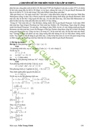 .: CHUYEÂN ÑEÀ OÂN THI MOÂN TOAÙN VAØO LÔÙP 10 THPT :.
Biên soạn: Trần Trung Chính 150
phải bài nào cũng phát sinh từ thế kỉ 20. Bài toán P-NP (do Stephen Cook nêu ra năm 1971) cố nhiên
là bài toán mang dấu ấn thế kỉ 20 (lôgic và tin học), nhƣng bài toán số 4 là giả thuyết Riemann đã
đƣa ra từ thế kỉ 19. Và là một trong 3 bài toán Hilbert chƣa đƣợc giải đáp !
Một giai thoại vui: Vài ngày trƣớc khi 7 bài toán 1 triệu đôla đƣợc công bố, nhà toán học Nhật Bản
Matsumoto (sống và làm việc ở Paris) tuyên bố mình đã chứng minh đƣợc giả thuyết Riemann. Khổ
một nỗi, đây là lần thứ 3 ông tuyên bố nhƣ vậy. Và cho đến hôm nay, vẫn chƣa biết Matsumoto có
phải là nhà toán học triệu phú đầu tiên của thế kỉ 21 hay chăng...
Trong số 7 bài toán trên có 1 bài đã đƣợc chứng minh. Đó là giả thuyết Poincaré. Cuối năm 2002
nhà toán học Nga Grigori Perelman tại Viện toán học Steklov (St. Petersburg, Nga) công bố chứng
minh Giả thuyết Poincaré. Và mới đây, vào tháng 6 năm 2004, tin tức về việc chứng minh giả thuyết
Riemann của nhà toán học Louis De Branges ở Đại học Purdue cũng đƣợc công bố và hiện vẫn đang
trong giai đoạn kiểm tra. Cũng xin lƣu ý là trong số 7 bí ẩn toán học này, thì hai bài toàn này thuộc
loại “xƣơng” hơn cả (dĩ nhiên cái này cũng tƣơng đối) thế nhƣng nó lại (có thể) đƣợc chứng minh
trƣớc. Tuy nhiên có thể dễ dàng lý giải điều này, vì đây là hai bài toán có vai trò rất quan trọng trong
cả lĩnh vực của nó lẫn trong toán học hiện đại nói chung (nhất là giả thuyết Riemann).
2. Bài tập áp dụng:
Bài tập 1: Giải phƣơng trình: [x3
] + [x] = {x} +2.
Giải
Từ phƣơng trình trên, suy ra {x} thuộc Z nên {x} = 0, với x thuộc Z.
Từ đó suy ra:
x3
+ x - 2 = 0
 (x-1)(x2
+ x + 2) = 0
 x = 1 (thỏa mãn).
Bài tập 2: Giải phƣơng trình sau: 8x2
- 6x[x] + [x]2
- 3 = 0.
Giải
Xem phƣơng trình trên là bậc 2 ẩn [x], ta có:
' = (-3x)2
- (8x2
- 3) = x2
+ 3 > 0
Nên phƣơng trình có 2 nghiệm là     2
1,2
x 3x x 3 (*)
Theo định nghĩa phần nguyên thì phải có:
x - 1 < [x]  x
Từ đó suy ra các bất phƣơng trình sau:
   
 
          
 
           
 
   


   

2 2
2 2
x 1 3x x 3 x 1 2x x 3 0
x 1 3x x 3 x 1 2x x 3 0
10 2
x 1 1
3
10 2
x 1 2
3
 
 
 
1x
1
x 2
  
 
 
Thay vào (*) ta đƣợc:
2
2
3x x 3 2
3x x 3 1
    

    
 
 
 
0x
2
x 1
 
 

 