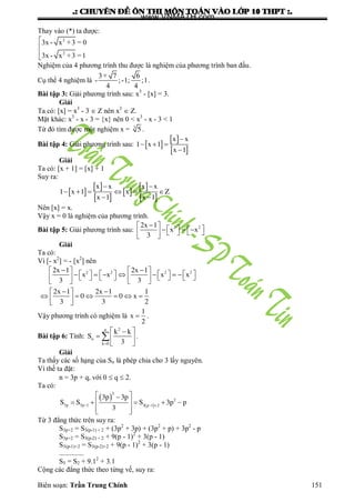 .: CHUYEÂN ÑEÀ OÂN THI MOÂN TOAÙN VAØO LÔÙP 10 THPT :.
Biên soạn: Trần Trung Chính 151
Thay vào (*) ta đƣợc:
2
2
3x - x +3 = 0
3x - x +3 =1



Nghiệm của 4 phƣơng trình thu đƣợc là nghiệm của phƣơng trình ban đầu.
Cụ thể 4 nghiệm là
3+ 7 6
- ; -1; ;1
4 4
.
Bài tập 3: Giải phƣơng trình sau: x3
- [x] = 3.
Giải
Ta có: [x] = x3
- 3  Z nên x3
 Z.
Mặt khác: x3
- x - 3 = {x} nên 0 < x3
- x - 3 < 1
Từ đó tìm đƣợc một nghiệm x = 3
5 .
Bài tập 4: Giải phƣơng trình sau:  
 
 

  

x x
1 x 1
x 1
Giải
Ta có: [x + 1] = [x] + 1
Suy ra:
 
 
 
 
 
 
 
     
 
x x x x
1 x 1 x Z
x 1 x 1
Nên [x] = x.
Vậy x = 0 là nghiệm của phƣơng trình.
Bài tập 5: Giải phƣơng trình sau:
 
          
 
2 22x 1
x x
3
Giải
Ta có:
Vì [- x2
] = - [x2
] nên
    
                       
   
  
      
 
2 2 2 22x 1 2x 1
x x x x
3 3
2x 1 2x 1 1
0 0 x
3 3 2
Vậy phƣơng trình có nghiệm là 
1
x
2
.
Bài tập 6: Tính:

 
  
 

2n
n
k 0
k k
S
3
.
Giải
Ta thấy các số hạng của Sn là phép chia cho 3 lấy nguyên.
Vì thế ta đặt:
n = 3p + q, với 0  q  2.
Ta có:
 
   
 
      
  
2
2
3p 3p 1 3 p 1 2
3p 3p
S S S 3p p
3
Từ 3 đẳng thức trên suy ra:
S3p+2 = S3(p-1) + 2 + (3p2
+ 3p) + (3p2
+ p) + 3p2
- p
S3p+2 = S3(p-2) + 2 + 9(p - 1)2
+ 3(p - 1)
S3(p-1)+2 = S3(p-2)+2 + 9(p - 1)2
+ 3(p - 1)
..............
S5 = S2 + 9.12
+ 3.1
Cộng các đẳng thức theo từng vế, suy ra:
www.VNMATH.com
 