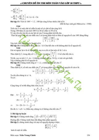 .: CHUYEÂN ÑEÀ OÂN THI MOÂN TOAÙN VAØO LÔÙP 10 THPT :.
Biên soạn: Trần Trung Chính 156
k
i 1 i
k k
i 1 i 1i i
n
n
a
n n
k n k 2n
a a

 
 
  
 
 
      
 

 
Bài tập 13: Tích sô 100! = 1.2...100 tận cùng là bao nhiêu chữ số 0.
(Đề thi học sinh giỏi Mátxcơva - 1940)
Giải
Tích của 5 và một chữ số chẵn là một số có chữ số tận cùng là 0.
Trong 100 thừa số của tích 100! Có 50 số chẵn và 50 số lẻ.
Vì vậy chỉ cần tìm tất cả các bội số của 5 trong phân tích đã cho.
Theo hệ quả 2, số mũ cao nhất của 5 có trong phân tích ra thừa số nguyên tố của 100! đúng bằng:
100 100
+ = 24
5 25
   
   
   
Vậy tích 100! tận cùng là 24 chữ số 0.
Bài tập 14: Chứng minh rằng nếu (n - 1)! Chia hết cho n thì không phải là số nguyên tố.
Giải
Giả sử ngƣợc lại n là số nguyên tố, suy ra n chỉ có hai ƣớc số là 1 và n.
Theo định lý 3, trong dãy số 1, 2, ..., n - 1có đúng
n -1
n
 
 
 
= 0 số chia hết cho n.
Từ đó, suy ra tích 1.2...(n - 1) không chia hết cho n. Vô lý, vì trái với giả thiết.
Vậy n không phải là số nguyên tố.
Bài tập 15: Chứng minh rằng n! = 1.2...n không chia hết cho 2n
.
Giải
Theo định lý 4, số mũ cao nhất của 2n
có trong phân tích ra thừa số nguyên tố của n là:
2 m
n n n
k = + +...+
2 2 2
     
     
     
, với m m 1
2 n 2 
 
Ta chỉ cần chứng tỏ n > k.
Ta có:
...;2 2 m m
n n n n n n
; ;
2 2 2 2 2 2
     
       
     
Cộng từng vế m bất đẳng thức trên, ta có:
2 m 2 m
n n n 1 1 1
k ... n ...
2 2 2 2 2 2
 
        
 
Đặt: S = 2 m
1 1 1
...
2 2 2
  
2S = 1 + 2 m 1
1 1 1
...
2 2 2 
  
 S = 2S - S = 1 - m
1
1
2

Do đó: k = n.S < n. Điều này chứng tỏ n! không chia hết cho 2n
.
3. Bài tập tự luyện
Bài tập 1: Chứng minh rằng: n n 1 4n 2         
.
Hƣớng dẫn: Chứng minh theo bất đẳng thức phần nguyên.
Bài tập 2: chứng minh rằng với mọi số nguyên dƣơng n hiệu:
n
k 1
n
n
k
       

luôn là một số chẵn.
 