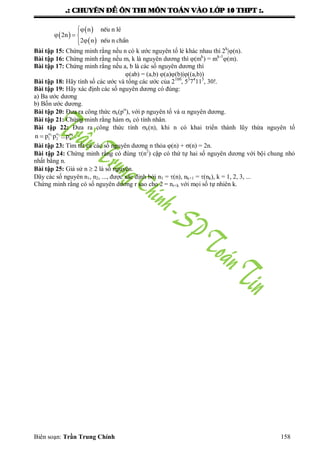 .: CHUYEÂN ÑEÀ OÂN THI MOÂN TOAÙN VAØO LÔÙP 10 THPT :.
Biên soạn: Trần Trung Chính 158
 
 
 
n nÕu n lÎ
2n
2 n nÕu n ch½n

  

Bài tập 15: Chứng minh rằng nếu n có k ƣớc nguyên tố lẻ khác nhau thì 2k
|(n).
Bài tập 16: Chứng minh rằng nếu m, k là nguyên dƣơng thì (mk
) = mk-1
(m).
Bài tập 17: Chứng minh rằng nếu a, b là các số nguyên dƣơng thì
(ab) = (a,b) (a)(b)|((a,b))
Bài tập 18: Hãy tính số các ƣớc và tổng các ƣớc của 2100
, 53
74
115
, 30!.
Bài tập 19: Hãy xác định các số nguyên dƣơng có đúng:
a) Ba ƣớc dƣơng
b) Bốn ƣớc dƣơng.
Bài tập 20: Đƣa ra công thức k(p
), với p nguyên tố và  nguyên dƣơng.
Bài tập 21: Chứng minh rằng hàm k có tính nhân.
Bài tập 22: Đƣa ra công thức tính k(n), khi n có khai triển thành lũy thừa nguyên tố
1 2 k
1 2 kn p p ...p  
 .
Bài tập 23: Tìm tất cả các số nguyên dƣơng n thỏa (n) + (n) = 2n.
Bài tập 24: Chứng minh rằng có đúng (n2
) cặp có thứ tự hai số nguyên dƣơng với bội chung nhỏ
nhất bằng n.
Bài tập 25: Giả sử n  2 là số nguyên.
Dãy các số nguyên n1, n2, ..., đƣợc xác định bởi n1 = (n), nk+1 = (nk), k = 1, 2, 3, ...
Chứng minh rằng có số nguyên dƣơng r sao cho 2 = nr+k với mọi số tự nhiên k.
 
