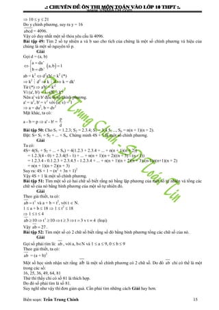 .: CHUYEÂN ÑEÀ OÂN THI MOÂN TOAÙN VAØO LÔÙP 10 THPT :.
Biên soạn: Trần Trung Chính 15
 10  y  21
Do y chính phƣơng, suy ra y = 16
abcd = 4096.
Vậy có duy nhất một số thỏa yêu cầu là 4096.
Bài tập 49: Tìm 2 số tự nhiên a và b sao cho tích của chứng là một số chính phƣơng và hiệu của
chúng là một số nguyên tố p.
Giải
Gọi d = (a, b)
 
 
 

a da'
a,b 1
b db'
ab = k2
 d2
a'b' = k2
(*)
 k2
 d2
 k  d  k = dk'
Từ (*)  a'b' = k'2
Vì (a', b') = 1, a'b' = k'2
Nên a' và b' đều là số chính phƣơng.
a' = u2
, b' = v2
với (u, v) = 1
 a = du2
, b = dv2
Mặt khác, ta có:
a - b = p  a' - b' =
p
d
Bài tập 50: Cho S1 = 1.2.3; S2 = 2.3.4; S3 = 3.4.5, ..., Sn = n(n + 1)(n + 2).
Đặt: S= S1 + S2 + ... + Sn. Chứng minh 4S + 1 là một số chính phƣơng.
Giải
Ta có:
4S= 4(S1 + S2 + ... + Sn) = 4(1.2.3 + 2.3.4 + ... + n(n + 1)(n + 2))
= 1.2.3(4 - 0) + 2.3.4(5 - 1) + ... + n(n + 1)(n + 2)((n + 3) - (n - 1))
= 1.2.3.4 - 0.1.2.3 + 2.3.4.5 - 1.2.3.4 + ... + n(n + 1)(n + 2)(n + 3)-(n-1)n(n+1)(n + 2)
= n(n + 1)(n + 2)(n + 3)
Suy ra: 4S + 1 = (n2
+ 3n + 1)2
Vậy 4S + 1 là một số chính phƣơng.
Bài tập 51: Tìm một số có hai chữ số biết rằng nó bằng lập phƣơng của một số tự nhiên và tổng các
chữ số của nó bằng bình phƣơng của một số tự nhiên đó.
Giải
Theo giả thiết, ta có:
 3
ab t và a + b = t2
, với t  N.
1  a + b  18  1  t2
 18
 1  t  4
      3
ab 10 t 10 t 3 t 3 v t = 4 (loại)
Vậy ab 27 .
Bài tập 52: Tìm một số có 2 chữ số biết rằng số đó bằng bình phƣơng tổng các chữ số của nó.
Giải
Gọi số phải tìm là: ab , với a, bN và 1  a  9, 0  b  9
Theo giả thiết, ta có:
ab = (a + b)2
Một số học sinh nhận xét rằng ab là một số chính phƣơng có 2 chữ số. Do đó ab chỉ có thể là một
trong các số:
16, 25, 36, 49, 64, 81
Thử thì thấy chỉ có số 81 là thích hợp.
Do đó số phải tìm là số 81.
Suy nghĩ nhƣ vậy thì đơn giản quá. Cần phải tìm những cách Giải hay hơn.
www.VNMATH.com
 