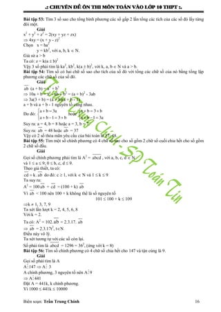 .: CHUYEÂN ÑEÀ OÂN THI MOÂN TOAÙN VAØO LÔÙP 10 THPT :.
Biên soạn: Trần Trung Chính 16
Bài tập 53: Tìm 3 số sao cho tổng bình phƣơng các số gấp 2 lần tổng các tích của các số đó lấy từng
đôi một.
Giải
x2
+ y2
+ z2
= 2(xy + yz + zx)
 4xy = (x + y - z)2
Chọn x = ha2
y = kb2
, với a, b, k  N.
Giả sử a > b
Ta có: z = k(a  b)2
Vậy 3 số phải tìm là ka2
, kb2
, k(a  b)2
, với k, a, b  N và a > b.
Bài tập 54: Tìm số có hai chữ số sao cho tích của số đó với tổng các chữ số của nó bằng tổng lập
phƣơng các chữ số của số đó.
Giải
ab (a + b) = a3
+ b3
 10a + b = a2
- ab + b2
= (a + b)2
- 3ab
 3a(3 + b) = (a + b)(a + b - 1)
a + b và a + b - 1 nguyên tố cùng nhau.
Do đó:
  

   
a b 3a
a b 1 3 b
hoặc
   

  
a b 3 b
a b 1 3a
Suy ra: a = 4, b = 8 hoặc a = 3, b = 7.
Suy ra: ab = 48 hoặc ab = 37
Vậy có 2 số thỏa mãn yêu cầu của bài toán là 37; 48.
Bài tập 55: Tìm một số chính phƣơng có 4 chữ số sao cho số gồm 2 chữ số cuối chia hết cho số gồm
2 chữ số đầu.
Giải
Gọi số chính phƣơng phải tìm là A2
= abcd , với a, b, c, d  N
và 1  a  9; 0  b, c, d  9.
Theo giả thiết, ta có:
cd k.ab do đó: c  1, với k  N và 1  k  9
Ta suy ra:
A2
= 100ab + cd = (100 + k) ab
Vì ab < 100 nên 100 + k không thể là số nguyên tố
101  100 + k  109
k  1, 3, 7, 9
Ta xét lần lƣợt k = 2, 4, 5, 6, 8
Với k = 2.
Ta có: A2
= 102.ab = 2.3.17. ab
 ab = 2.3.17t2
, tN
Điều này vô lý.
Ta xét tƣơng tự với các số còn lại.
Số phải tìm là abcd = 1296 = 362
, (ứng với k = 8)
Bài tập 56: Tìm số chính phƣơng có 4 chữ số chia hết cho 147 và tận cùng là 9.
Giải
Gọi số phải tìm là A
A147  A 3
A chính phƣơng, 3 nguyên tố nên A9
 A441
Đặt A = 441k, k chính phƣơng.
Vì 1000  441k  10000
 