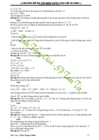 .: CHUYEÂN ÑEÀ OÂN THI MOÂN TOAÙN VAØO LÔÙP 10 THPT :.
Biên soạn: Trần Trung Chính 17
 3  k  22
Vì A tận cùng là 9 nên k tận cùng là 9, k chính phƣơng, do đó k = 9
Suy ra A = 3969.
Vậy số phải tìm là 3969.
Bài tập 57: Tìm những số chính phƣơng gồm 4 chữ số tận cùng bởi 2 chữ số bằng nhau và khác 0.
Giải
Không có số chính phƣơng nào tận cùng bởi một trong các chữ số 2, 3, 7, 8.
Do đó ta chỉ xét xem có những số chính phƣơng nào tận cùng bởi 11, 44, 55, 66, 99
Xem số ab = 10a + b
 ab2
= 100a2
+ 10.2ab + b2
Ta suy ra:
- Chữ số hàng đơn vị của số
2
ab chính là chữ số hàng đơn vị của số b2
.
- Chữ số hàng chục của số
2
ab bằng chữ số hàng đơn vị của số 2ab cộng với chữ số hang chục của số
b2
.
Do đó:
- Nếu b lẻ thì chữ số hàng chục của
2
ab là số chẵn.
 b chỉ có là số chẵn.
Số phải tìm là 1444 = 382
; 7744 = 882
.
Bài tập 58: Tìm các số chính phƣơng có 5 chữ số và chia hết cho 54.
Giải
A2
54  A2
2 và A2
 27
A2
2 A2
 4
A2
27  A2
81
A2
324  A2
324t2
, t  N
Mà 10000  A2
 9999
 6  t  17
Suy ra: A2
.
Bài tập 59: Chứng minh rằng nếu một số chính phƣơng có chữ số hàng đơn vị là chữ số 5 thì chữ số
hàng trăm của nó là một chữ số chẵn.
Giải
Số đã cho có dạng
2
A5
Ta có:
2
A5 = (10A + 5)2
= 100A2
+ 100A + 25 = 200A(A + 1) + 25
Chữ số hàng trăm của số
2
A5 chính là chữ số hành đơn vị của số A(A + 1) nghĩa là một số chẵn.
Vậy số
2
A5 có chữ số hàng trăm là một số chẵn.
Bài tập 60: Cho số tự nhiên a, chia [(a - 1)2
+ a2
]2
cho 4a2
. Chứng minh rằng thƣơng và số dƣ của
phép chia là những số chính phƣơng.
Giải
Ta có:
[(a - 1)2
+ a2
] = 4a2
(a - 1)2
+ (2a - 1)2
Nếu chia [(a - 1)2
+ a2
] cho 4a2
, rõ ràng thƣơng số là (a - 1)2
và số dƣ là (2a - 1)2
vì (2a-1)2
< 4a2
Suy ra đpcm.
Bài tập 61: Chứng minh rằng 4n + 3 không phải là một số chính phƣơng. Suy ra rằng phƣơng trình
x2
+ y2
= 4n + 3 không có nghiệm nguyên.
Giải
Số chính phƣơng nào cũng có dạng 4a hoặc 4n + 1
Do đó 4n + 3 không phải là số chính phƣơng.
Nếu x và y là 2 số tự nhiên bất kỳ thì x2
+ y2
chỉ có thể có một trong ba dạng 4k, 4k+1 hoặc 4k + 2.
Suy ra điều phải chứng minh.
Bài tập 62: Cho các số:
www.VNMATH.com
 