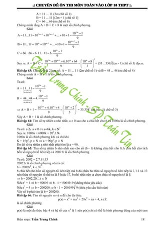 .: CHUYEÂN ÑEÀ OÂN THI MOÂN TOAÙN VAØO LÔÙP 10 THPT :.
Biên soạn: Trần Trung Chính 18
A = 11 ... 11 (2m chữ số 1)
B = 11 ... 11 [(2m + 1) chữ số 1]
C = 66 ... 66 (m chữ số 6)
Chứng minh rằng A + B + C + 8 là một số chính phƣơng.
Giải
  
      
2m
2m 1 2m 2 10 1
A 11...11 10 10 ... 10 1
9

 
      
m 1
m m 1 10 1
B 11...11 10 10 ... 10 1
9

  
m
10 1
C 66...66 6.11...11 6.
9
Suy ra: A + B + C =

    
  
 
2
2m m 1 m m
10 10 6.10 64 10 8
9 3
= (33 .. 336)2
[(m - 1) chữ số 3) đpcm.
Bài tập 63: Cho A, B là 2 hợp số: A = 11 ... 11 (2m chữ số 1) và B = 44 ... 44 (m chữ số 4)
Chứng minh A + B + 1 là số chính phƣơng.
Giải
Ta có:
A =


2m
10 1
11...11
92n ch÷ sè1
B =


m
10 1
44...44 4.
9m ch÷ sè 4
 A + B + 1 =
   
  
 
2
2m m m
10 4.10 4 10 2
9 3
= 33.3342
(có (m - 1) chữ số 3)
Vậy A + B + 1 là số chính phƣơng.
Bài tập 64: Tìm số tự nhiên a nhỏ nhất, a  0 sao cho a chia hết cho 6 và 1000a là số chính phƣơng.
Giải
Ta có: a    *
6, a 0 a=6k, k N
Suy ra: 1000a = 6000k = 202
.15k
1000a là số chính phƣơng khi và chỉ khi
K = 15p2
, p  N  a = 90p2
, p  N
Do đó số tự nhiên a nhỏ nhất phải tìm là a = 90.
Bài tập 65: Tìm số tự nhiên b nhỏ nhất sao cho số (b - 1) không chia hết cho 9, b chia hết cho tích
bốn số nguyên tố liên tiếp và 2002.b là số chính phƣơng.
Giải
Ta có: 2002 = 2.7.11.13
2002.b là số chính phƣơng nên ta có:
b = 2002k2
, k  N*
b chia hết cho bốn số nguyên tố liên tiếp mà b đã chứa ba thừa số nguyên tố liên tiếp là 7, 11 và 13
nên thừa số nguyên tố thứ tƣ là 5 hoặc 17, b nhỏ nhất nên ta chọn thừa số nguyên tố là 5.
 b = 2002.25t2
, t  N
Nếu t2
= 1  b = 50049  b - 1 = 500499 (không thỏa yêu cầu)
Nếu t2
= 4  b = 200200  b - 1 = 200199  9 (thỏa yêu cầu bài toán)
Vậy số b phải tìm là b = 200200.
Bài tập 66: Tìm số nguyên m và n để cho đa thức:
p(x) = x4
+ mx3
+ 29x2
+ nx + 4, xZ
là số chính phƣơng.
Giải
p(x) là một đa thức bậc 4 và hệ số của x4
là 1 nên p(x) chỉ có thể là bình phƣơng đúng của một tam
 