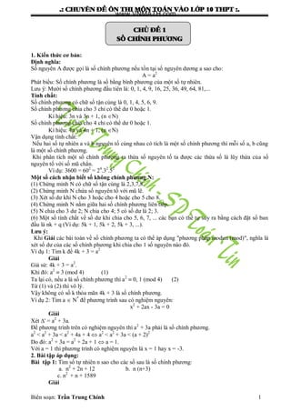 .: CHUYEÂN ÑEÀ OÂN THI MOÂN TOAÙN VAØO LÔÙP 10 THPT :.
Biên soạn: Trần Trung Chính 1
CHUÛ ÑEÀ 1
SOÁ CHÍNH PHÖÔNG
1. Kiến thức cơ bản:
Định nghĩa:
Số nguyên A đƣợc gọi là số chính phƣơng nếu tồn tại số nguyên dƣơng a sao cho:
A = a2
Phát biểu: Số chính phƣơng là số bằng bình phƣơng của một số tự nhiên.
Lƣu ý: Mƣời số chính phƣơng đầu tiên là: 0, 1, 4, 9, 16, 25, 36, 49, 64, 81,...
Tính chất:
Số chính phƣơng có chữ số tận cùng là 0, 1, 4, 5, 6, 9.
Số chính phƣơng chia cho 3 chỉ có thể dƣ 0 hoặc 1.
Kí hiệu: 3n và 3n + 1, (n N)
Số chính phƣơng chia cho 4 chỉ có thể dƣ 0 hoặc 1.
Kí hiệu: 4n và 4n + 1, (n N)
Vận dụng tính chất:
Nếu hai số tự nhiên a và b nguyên tố cùng nhau có tích là một số chính phƣơng thì mỗi số a, b cũng
là một số chính phƣơng.
Khi phân tích một số chính phƣơng ra thừa số nguyên tố ta đƣợc các thừa số là lũy thừa của số
nguyên tố với số mũ chẳn.
Ví dụ: 3600 = 602
= 24
.32
.52
Một số cách nhận biết số không chính phương N:
(1) Chứng minh N có chữ số tận cùng là 2,3,7,8.
(2) Chứng minh N chứa số nguyên tố với mũ lẽ.
(3) Xét số dƣ khi N cho 3 hoặc cho 4 hoặc cho 5 cho 8.
(4) Chứng minh N nằm giữa hai số chính phƣơng liên tiếp.
(5) N chia cho 3 dƣ 2; N chia cho 4; 5 có số dƣ là 2; 3.
(6) Một số tính chất về số dƣ khi chia cho 5, 6, 7, ... các bạn có thể tự suy ra bằng cách đặt số ban
đầu là nk + q (Ví dụ: 5k + 1, 5k + 2, 5k + 3, ...).
Lưu ý:
Khi Giải các bài toán về số chính phƣơng ta có thể áp dụng "phƣơng pháp modun (mod)", nghĩa là
xét số dƣ của các số chính phƣơng khi chia cho 1 số nguyên nào đó.
Ví dụ 1: Tìm k để 4k + 3 = a2
Giải
Giả sử: 4k + 3 = a2
.
Khi đó: a2
 3 (mod 4) (1)
Ta lại có, nếu a là số chính phƣơng thì a2
 0, 1 (mod 4) (2)
Từ (1) và (2) thì vô lý.
Vậy không có số k thỏa mãn 4k + 3 là số chính phƣơng.
Ví dụ 2: Tìm a  N*
để phƣơng trình sau có nghiệm nguyên:
x2
+ 2ax - 3a = 0
Giải
Xét ' = a2
+ 3a.
Để phƣơng trình trên có nghiệm nguyên thì a2
+ 3a phải là số chính phƣơng.
a2
< a2
+ 3a < a2
+ 4a + 4  a2
< a2
+ 3a < (a + 2)2
Do đó: a2
+ 3a = a2
+ 2a + 1  a = 1.
Với a = 1 thì phƣơng trình có nghiệm nguyên là x = 1 hay x = -3.
2. Bài tập áp dụng:
Bài tập 1: Tìm số tự nhiên n sao cho các số sau là số chính phƣơng:
a. n2
+ 2n + 12 b. n (n+3)
c. n2
+ n + 1589
Giải
www.VNMATH.com
 