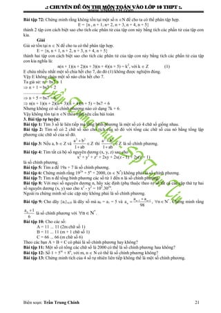.: CHUYEÂN ÑEÀ OÂN THI MOÂN TOAÙN VAØO LÔÙP 10 THPT :.
Biên soạn: Trần Trung Chính 21
Bài tập 72: Chứng minh rằng không tồn tại một số n N để cho ta có thể phân tập hợp.
E = {n , n + 1, n+ 2, n + 3, n + 4, n + 5}
thành 2 tập con cách biệt sao cho tích các phân tử của tập con này bằng tích các phần tử của tập con
kia.
Giải
Giả sử tồn tại n  N để cho ta có thể phân tập hợp.
E = {n, n + 1, n + 2, n + 3, n + 4, n + 5}
thành hai tập con cách biệt sao cho tích các phân tử của tập con này bằng tích các phần tử của tập
con kia nghĩa là:
n(n + 1)(n + 2)(n + 3)(n + 4)(n + 5) = k2
, với k  Z (1)
E chứa nhiều nhất một số chia hết cho 7, do đó (1) không đƣợc nghiệm đúng.
Vậy E không chứa một số nào chia hết cho 7.
Ta giả sử: n = bs7 + 1
 n + 1 = bs7 + 2
............................
 n + 5 = bs7 + 6
 n(n + 1)(n + 2)(n + 3)(n + 4)(n + 5) = bs7 + 6
Nhƣng không có số chính phƣơng nào có dạng 7k + 6
Vậy không tồn tại n N thỏa mãn yêu cầu bài toán
3. Bài tập tự luyện:
Bài tập 1: Tìm 3 số lẻ liên tiếp mà tổng bình phƣơng là một số có 4 chữ số giống nhau.
Bài tập 2: Tìm số có 2 chữ số sao cho tích của số đó với tổng các chữ số của nó bằng tổng lập
phƣơng các chữ số của số đó.
Bài tập 3: Nếu a, b  Z và
2 2
a b
Z
1 ab



thì
2 2
a b
Z
1 ab



là số chính phƣơng.
Bài tập 4: Tìm tất cả bộ số nguyên dƣơng (x, y, z) sao cho
x2
+ y2
+ z2
+ 2xy + 2x(z - 1) + 2y(z + 1)
là số chính phƣơng.
Bài tập 5: Tìm a để 19a + 7 là số chính phƣơng.
Bài tập 6: Chứng minh rằng 192n
+ 5n
+ 2000, (n  N*
) không phải là số chính phƣơng.
Bài tập 7: Tìm n để tổng bình phƣơng các số từ 1 đến n là số chính phƣơng.
Bài tập 8: Với mọi số nguyên dƣơng n, hãy xác định (phụ thuộc theo n) số tất cả các cặp thứ tự hai
số nguyên dƣơng (x, y) sao cho x2
- y2
= 102
.302n
.
Ngoài ra chứng minh số các cặp này không phải là số chính phƣơng.
Bài tập 9: Cho dãy {al}n0 là dãy số mà a0 = a1 = 5 và *n 1 n 1
n
a a
a , n N
98
 
   . Chứng minh rằng
na 1
6

là số chính phƣơng với
*
n N  .
Bài tập 10: Cho các số:
A = 11 ... 11 (2m chữ số 1)
B = 11 ... 11 (m + 1 chữ số 1)
C = 66 ... 66 (m chữ số 6)
Theo các bạn A + B + C có phải là số chính phƣơng hay không?
Bài tập 11: Một số có tổng các chữ số là 2000 có thể là số chính phƣơng hau không?
Bài tập 12: Số 1 + 5m
+ 8n
, với m, n  N có thể là số chính phƣơng không?
Bài tập 13: Chứng minh tích của 4 số tự nhiên liên tiếp không thể là một số chính phƣơng.
www.VNMATH.com
 